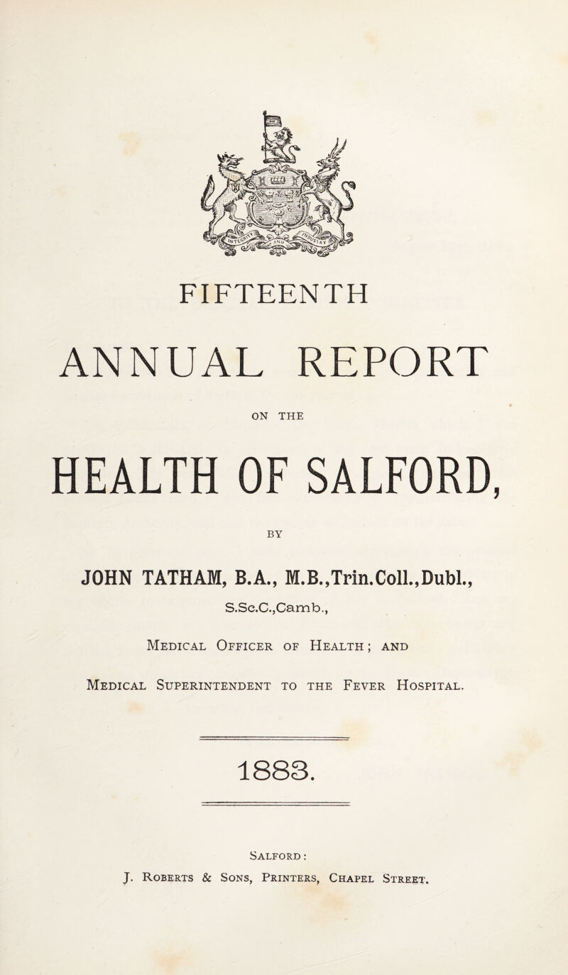 FIFTEENTH ANNUAL REPORT ON THE HEALTH OF SALFORD, JOHN TATHAM, B.A., M.B.,Trin.Coll.,Dubl., S.Se.C.jCamb., Medical Officer of Health ; and Medical Superintendent to the Fever Hospital. 1883. Salford: J. Roberts & Sons, Printers, Chapel Street.