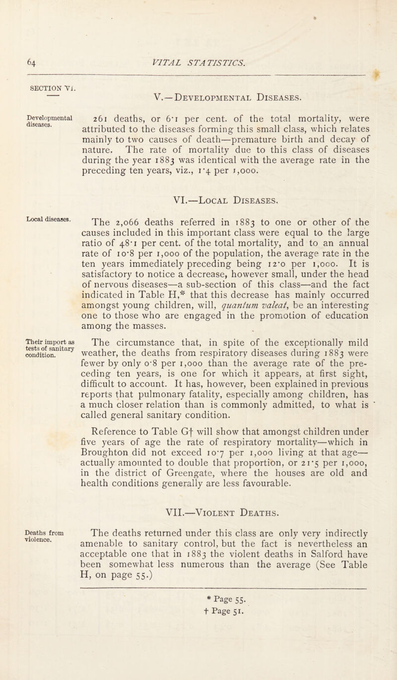 SECTION Yl. Developmental diseases. Local diseases. Their import as tests of sanitary condition. Deaths from violence. V,—Developmental Diseases. 261 deaths, or 6’i per cent, of the total mortality, were attributed to the diseases forming this small class, which relates mainly to two causes of death—premature birth and decay of nature. The rate of mortality due to this class of diseases during the year 1883 was identical with the average rate in the preceding ten years, viz., r4 per j,ooo. VI.—Local Diseases.. The 2,066 deaths referred in 1883 to one or other of the causes included in this important class were equal to the large ratio of 48*1 per cent, of the total mortality, and to an annual rate of io’8 per 1,000 of the population, the average rate in the ten years immediately preceding being 12*0 per i,oco. It is satisfactory to notice a decrease, however small, under the head of nervous diseases—a sub-section of this class—and the fact indicated in Table that this decrease has mainly occurred amongst young children, will, quantum valeat., be an interesting one to those who are engaged in the promotion of education among the masses. The circumstance that, in spite of the exceptionally mild weather, the deaths from respiratory diseases during 1883 were fewer by only o'8 per 1,000 than the average rate of the pre¬ ceding ten years, is one for which it appears, at first sight, difficult to account. It has, however, been explained in previous reports that pulmonary fatality, especially among children, has a much closer relation than is commonly admitted, to what is called general sanitary condition. Reference to Table Gf will show that amongst children under five years of age the rate of respiratory mortality—which in Broughton did not exceed imy per 1,000 living at that age— actually amounted to double that proportion, or 21*5 per 1,000, in the district of Greengate, where the houses are old and health conditions generally are less favourable. VII.—Violent Deaths. The deaths returned under this class are only very indirectly amenable to sanitary control, but the fact is nevertheless an acceptable one that in 1883 the violent deaths in Salford have been somewhat less numerous than the average (See Table H, on page 55.) * Page 55. t Page 51.