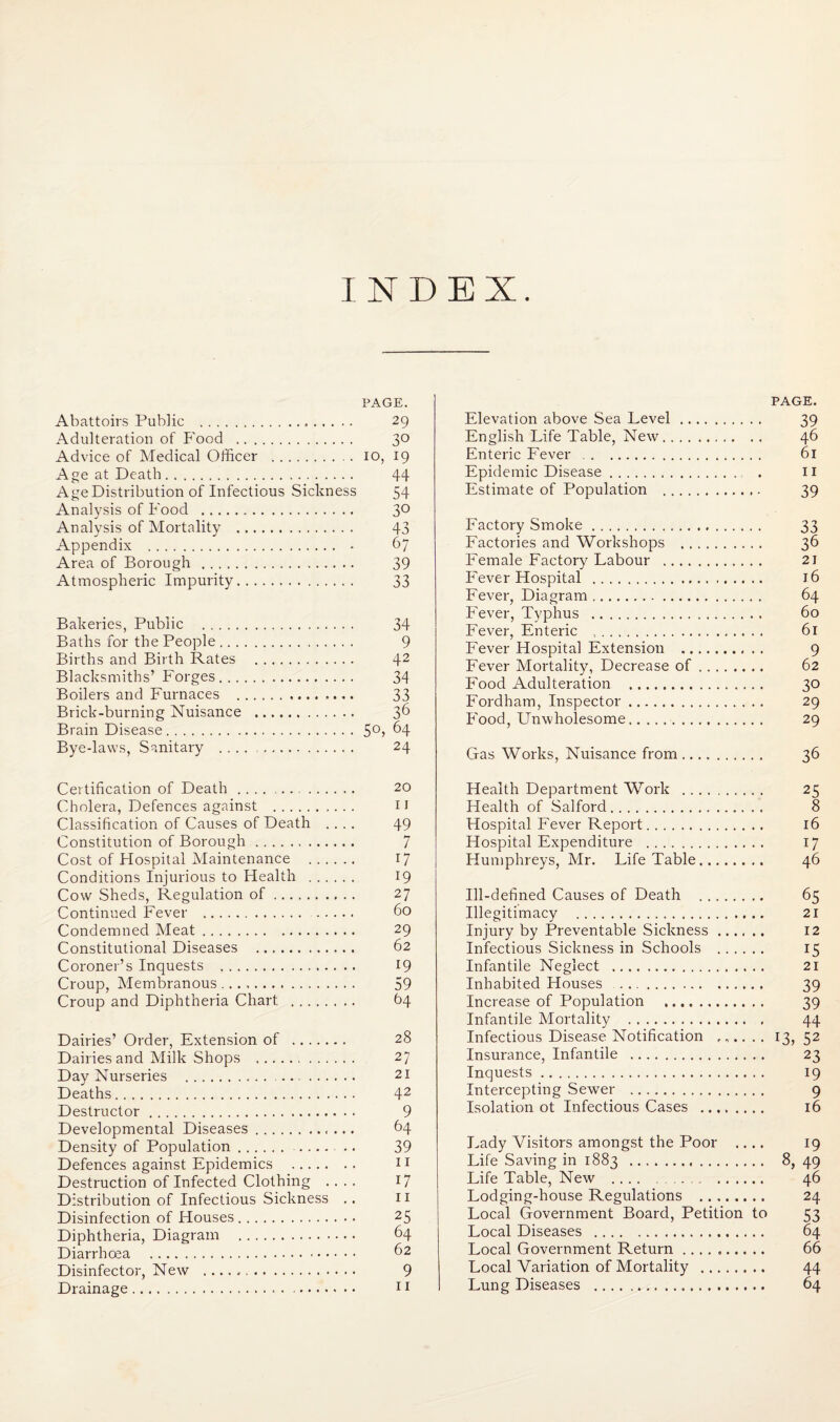 INDEX PAGE. Abattoirs Public . 29 Adulteration of P'ood . 3*^ Advice of Medical Officer . 10, 19 Age at Death. 44 Age Distribution of Infectious Sickness 54 Analysis of Food . 3*^ Analysis of Mortality . 43 Appendix . - 67 Area of Borough . 39 Atmospheric Impurity. 33 Bakeries, Public . 34 Baths for the People. 9 Births and Birth Rates . 42 Blacksmiths’ Forges. 34 Boilers and Furnaces . 33 Brick-burning Nuisance . 3^ Brain Disease.^4 Bye-laws, Sanitary .. 24 Certification of Death. 20 Cholera, Defences against . ii Classification of Causes of Death .... 49 Constitution of Borough. 7 Cost of Hospital Maintenance . 17 Conditions Injurious to Health . 19 Cow Sheds, Regulation of. 27 Continued Fever . 60 Condemned Meat. 29 Constitutional Diseases .. 62 Coroner’s Inquests . 19 Croup, Membranous. 59 Croup and Diphtheria Chart . 64 Dairies’ Order, Extension of . 28 Dairies and Milk Shops .. 27 Day Nurseries . 21 Deaths. 4^ Destructor. 9 Developmental Diseases. b4 Density of Population. . 39 Defences against Epidemics . 11 Destruction of Infected Clothing .... 17 Distribution of Infectious Sickness .. 11 Disinfection of Houses. 25 Diphtheria, Diagram . 64 Diarrhoea . 62 Disinfector, New .. 9 Drainage. 11 PAGE. Elevation above Sea Level. 39 English Life Table, New. 46 Enteric Eever . 61 Epidemic Disease. . 11 Estimate of Population . 39 Factory Smoke. 33 Factories and Workshops . 36 Female Factory Labour . 21 Fever Hospital . 16 Fever, Diagram. 64 Fever, Typhus . 60 Fever, Enteric .. 6i Fever Hospital Extension . 9 Fever Mortality, Decrease of. 62 Food Adulteration . 30 Fordham, Inspector. 29 Food, Unwholesome. 29 Gas Works, Nuisance from. 36 Health Department Work . 25 Health of Salford. 8 Hospital Fever Report. 16 Hospital Expenditure . 17 Humphreys, Mr. Life Table. 46 Ill-defined Causes of Death . 65 Illegitimacy . 21 Injury by Preventable Sickness. 12 Infectious Sickness in Schools . 15 Infantile Neglect . 21 Inhabited Houses. 39 Increase of Population . 39 Infantile Mortality . 44 Infectious Disease Notification ...... 13, 52 Insurance, Infantile . 23 Inquests. 19 Intercepting Sewer . 9 Isolation ot Infectious Cases . 16 Lady Visitors amongst the Poor .... 19 Life Saving in 1883 . 49 Life Table, New .... . 46 Lodging-house Regulations . 24 Local Government Board, Petition to 53 Local Diseases . 64 Local Government Return. 66 Local Variation of Mortality . 44 Lung Diseases . 64