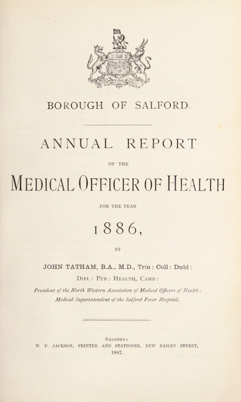 BOROUGH OF SALFORD. ANNUAL REPORT OF THE Medical Officer of Health FOR THE YEAR l886, BY JOHN TATHAM, B.A., M.D., Trin : Coll: Dubl: Dipl : Pub : Health, Camb : President of the North Western Association of Medical Officers of Health ; Medical Superintendent of the Salford Fever Hospital. Salford: W F. JACKSON, PRINTER AND STATIONER, NEW BAILEY STREET, 1887.