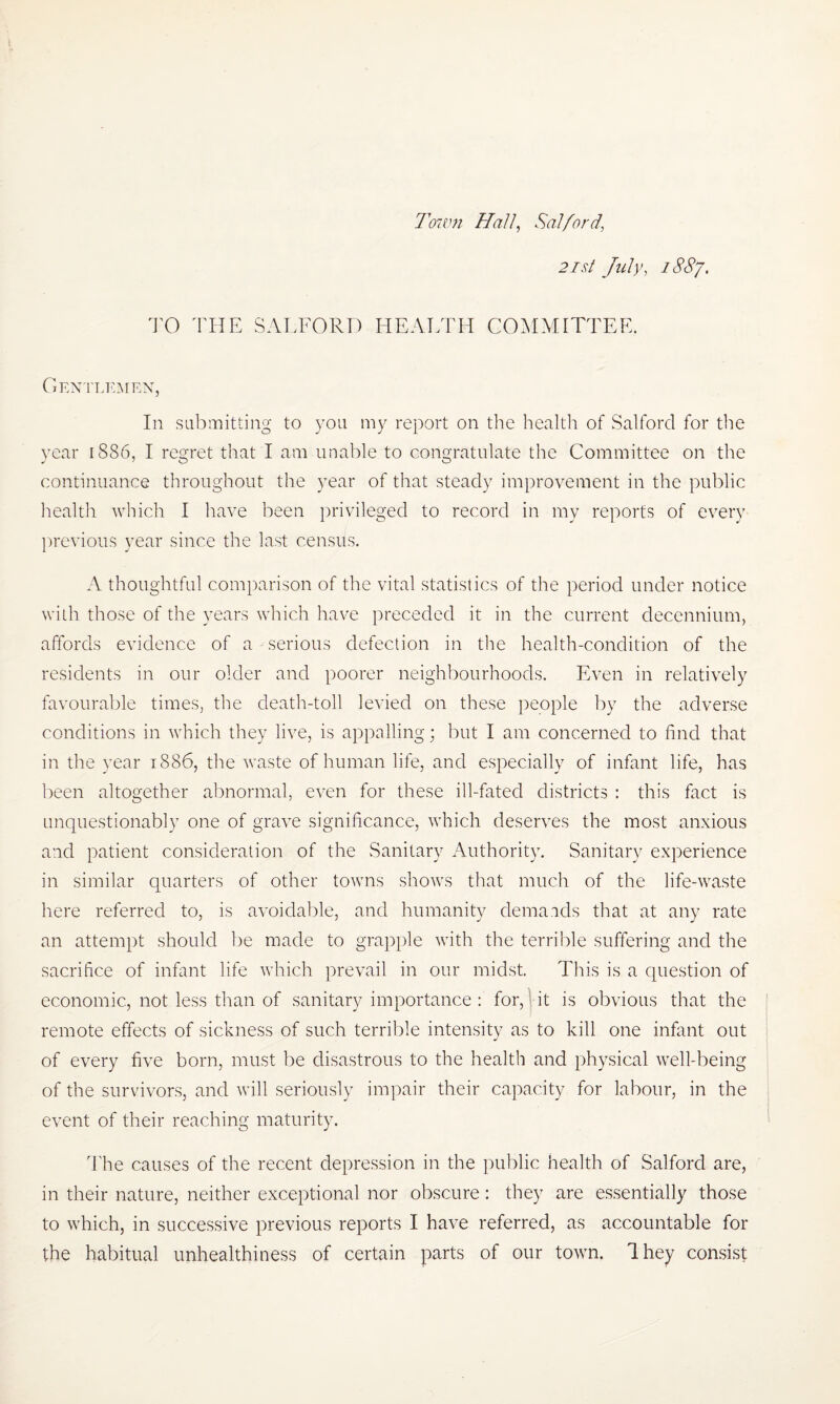 Town Hall, Salford\ 2ist July, 188/. TO THE SALFORD HEALTH COMMITTEE, Gentlemen, In submitting to you my report on the health of Salford for the year 1886, I regret that I am unable to congratulate the Committee on the continuance throughout the year of that steady improvement in the public health which I have been privileged to record in my reports of every previous year since the last census. A thoughtful comparison of the vital statistics of the period under notice with those of the years which have preceded it in the current decennium, affords evidence of a serious defection in the health-condition of the residents in our older and poorer neighbourhoods. Even in relatively favourable times, the death-toll levied on these people by the adverse conditions in which they live, is appalling • but I am concerned to find that in the year 1886, the waste of human life, and especially of infant life, has been altogether abnormal, even for these ill-fated districts : this fact is unquestionably one of grave significance, which deserves the most anxious and patient consideration of the Sanitary Authority. Sanitary experience in similar quarters of other towns shows that much of the life-waste here referred to, is avoidable, and humanity demands that at any rate an attempt should be made to grapple with the terrible suffering and the sacrifice of infant life which prevail in our midst. This is a question of economic, not less than of sanitary importance : for, it is obvious that the remote effects of sickness of such terrible intensity as to kill one infant out of every five born, must be disastrous to the health and physical well-being of the survivors, and will seriously impair their capacity for labour, in the event of their reaching maturity. The causes of the recent depression in the public health of Salford are, in their nature, neither exceptional nor obscure : they are essentially those to which, in successive previous reports I have referred, as accountable for the habitual unhealthiness of certain parts of our town. Ihey consist