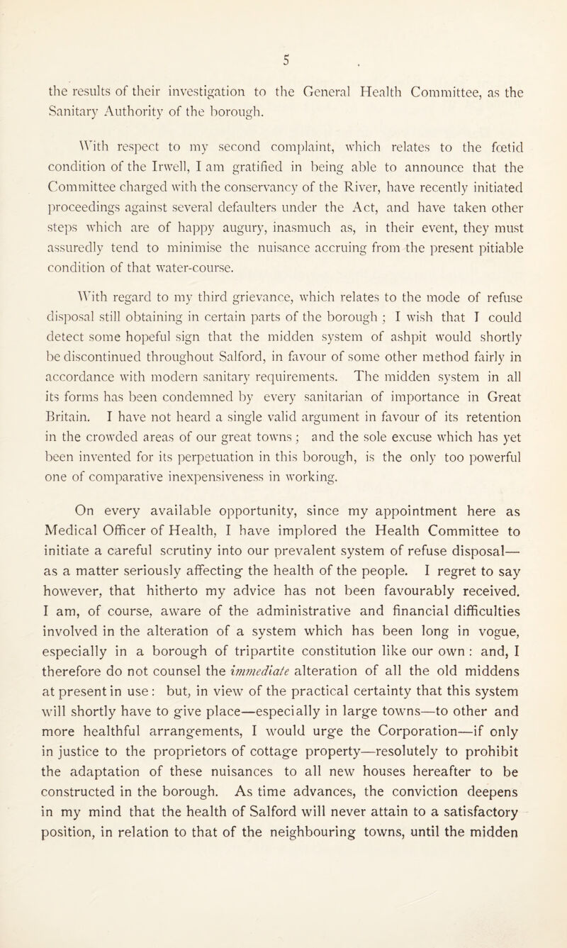the results of their investigation to the General Health Committee, as the Sanitary Authority of the borough. With respect to my second complaint, which relates to the foetid condition of the Irwell, I am gratified in being able to announce that the Committee charged with the conservancy of the River, have recently initiated proceedings against several defaulters under the Act, and have taken other steps which are of happy augury, inasmuch as, in their event, they must assuredly tend to minimise the nuisance accruing from the present pitiable condition of that water-course. With regard to my third grievance, which relates to the mode of refuse disposal still obtaining in certain parts of the borough ; I wish that T could detect some hopeful sign that the midden system of ashpit would shortly be discontinued throughout Salford, in favour of some other method fairly in accordance with modern sanitary requirements. The midden system in all its forms has been condemned by every sanitarian of importance in Great Britain. I have not heard a single valid argument in favour of its retention in the crowded areas of our great towns; and the sole excuse which has yet been invented for its perpetuation in this borough, is the only too powerful one of comparative inexpensiveness in working. On every available opportunity, since my appointment here as Medical Officer of Health, I have implored the Health Committee to initiate a careful scrutiny into our prevalent system of refuse disposal— as a matter seriously affecting- the health of the people. I regret to say however, that hitherto my advice has not been favourably received. I am, of course, aware of the administrative and financial difficulties involved in the alteration of a system which has been long in vogue, especially in a borough of tripartite constitution like our own : and, I therefore do not counsel the immediate alteration of all the old middens at present in use: but, in view of the practical certainty that this system will shortly have to give place—especially in large towns—to other and more healthful arrangements, I would urge the Corporation—if only in justice to the proprietors of cottage property—resolutely to prohibit the adaptation of these nuisances to all new houses hereafter to be constructed in the borough. As time advances, the conviction deepens in my mind that the health of .Salford will never attain to a satisfactory position, in relation to that of the neighbouring towns, until the midden