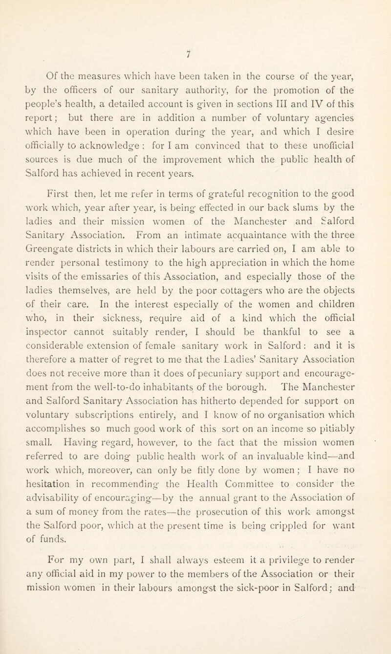 Of the measures which have been taken in the course of the year, by the officers of our sanitary authority, for the promotion of the people’s health, a detailed account is given in sections III and IV of this report; but there are in addition a number of voluntary agencies which have been in operation during- the year, and which I desire officially to acknowledge : for I am convinced that to these unofficial sources is due much of the improvement which the public health of Salford has achieved in recent years. First then, let me refer in terms of grateful recognition to the good work which, year after year, is being- effected in our back slums by the ladies and their mission women of the Manchester and Salford Sanitary Association. From an intimate acquaintance with the three Greeng-ate districts in which their labours are carried on, I am able to render personal testimony to the high appreciation in which the home visits of the emissaries of this Association, and especially those of the ladies themselves, are held by the poor cottag-ers who are the objects of their care. In the interest especially of the women and children who, in their sickness, require aid of a kind which the official inspector cannot suitably render, I should be thankful to see a considerable extension of female sanitary work in Salford : and it is therefore a matter of regret to me that the Ladies’ Sanitary Association does not receive more than it does of pecuniary support and encourage¬ ment from the well-to-do inhabitants of the borough. The Manchester and Salford Sanitary Association has hitherto depended for support on voluntary subscriptions entirely, and I know of no organisation which accomplishes so much good work of this sort on an income so pitiably small. Having regard, however, to the fact that the mission women referred to are doing public health work of an invaluable kind-—and work which, moreover, can only be fitly done by women ; I have no hesitation in recommending the Health Committee to consider the advisability of encouraging—by the annual grant to the Association of a sum of money from the rates—the prosecution of this work amongst the Salford poor, which at the present time is being crippled for want of funds. For my own part, I shall always esteem it a privilege to render any official aid in my power to the members of the Association or their mission women in their labours amongst the sick-poor in Salford; and
