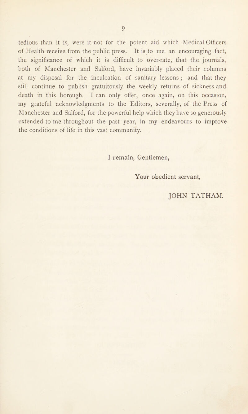 tedious than it is, were it not for the potent aid which Medical Officers of Health receive from the public press. It is to me an encouraging fact, the significance of which it is difficult to over-rate, that the journals, both of Manchester and Salford, have invariably placed their columns at my disposal for the inculcation of sanitary lessons; and that they still continue to publish gratuitously the weekly returns of sickness and death in this borough. I can only offer, once again, on this occasion, my grateful acknowledgments to the Editors, severally, of the Press of Manchester and Salford, for the powerful help which they have so generously extended to me throughout the past year, in my endeavours to improve the conditions of life in this vast community. I remain, Gentlemen, Your obedient servant, JOHN TATHAM.