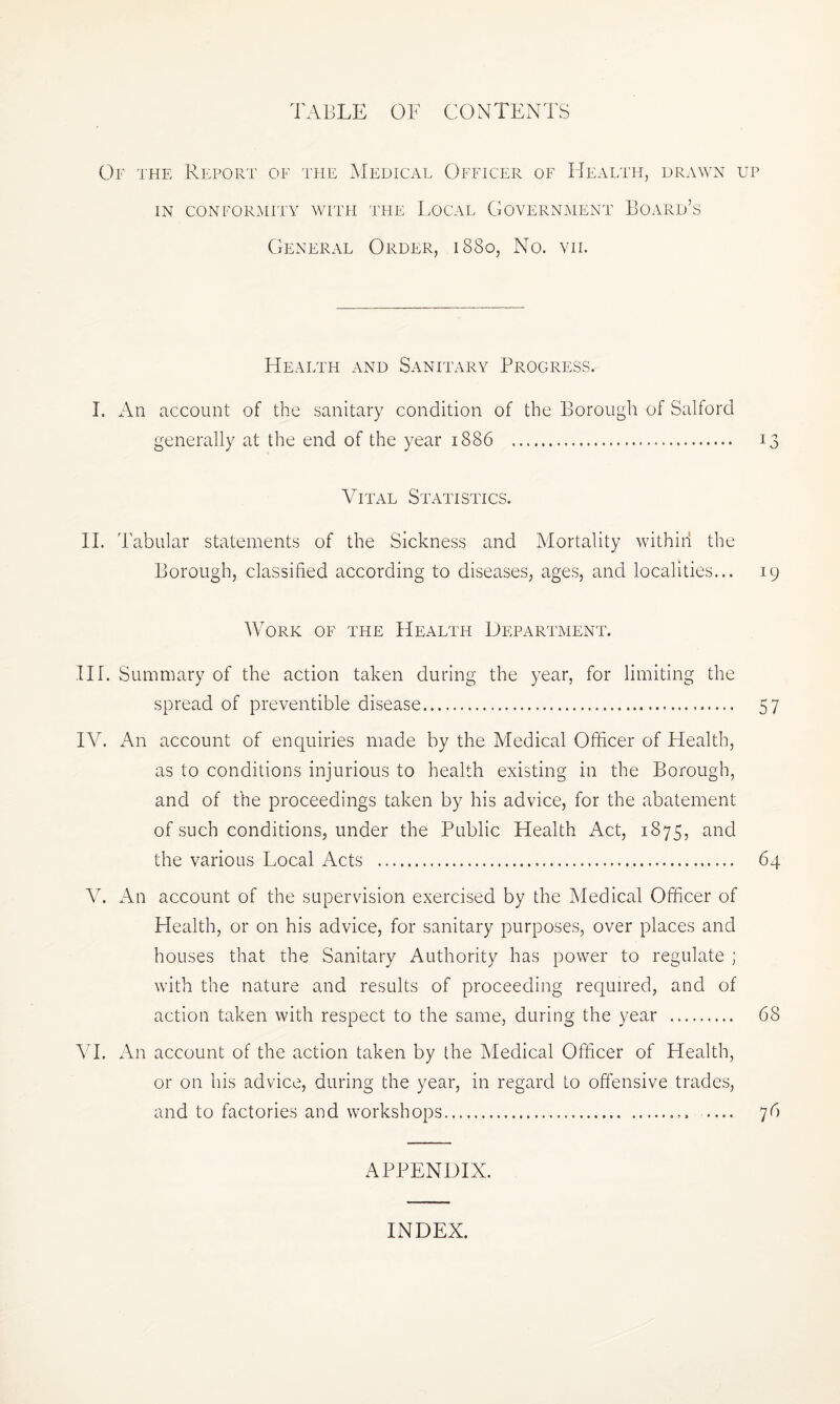 TABLE OF CONTENTS Of the Report of the Medical Officer of Health, drawn up IN CONFORMITY WITH THE LOCAL GOVERNMENT BOARD’S General Order, 1880, No. vn. Health and Sanitary Progress. I. An account of the sanitary condition of the Borough of Salford generally at the end of the year 1886 . 13 Vital Statistics. II. Tabular statements of the Sickness and Mortality within the Borough, classified according to diseases, ages, and localities... 19 Work of the Health Department. IH. Summary of the action taken during the year, for limiting the spread of preventible disease. 57 IV. An account of enquiries made by the Medical Officer of Health, as to conditions injurious to health existing in the Borough, and of the proceedings taken by his advice, for the abatement of such conditions, under the Public Health Act, 1875, and the various Local Acts . 64 V. An account of the supervision exercised by the Medical Officer of Health, or on his advice, for sanitary purposes, over places and houses that the Sanitary Authority has power to regulate ; with the nature and results of proceeding required, and of action taken with respect to the same, during the year . 68 VI. An account of the action taken by the Medical Officer of Health, or on his advice, during the year, in regard to offensive trades, and to factories and workshops.. 76 APPENDIX. INDEX.