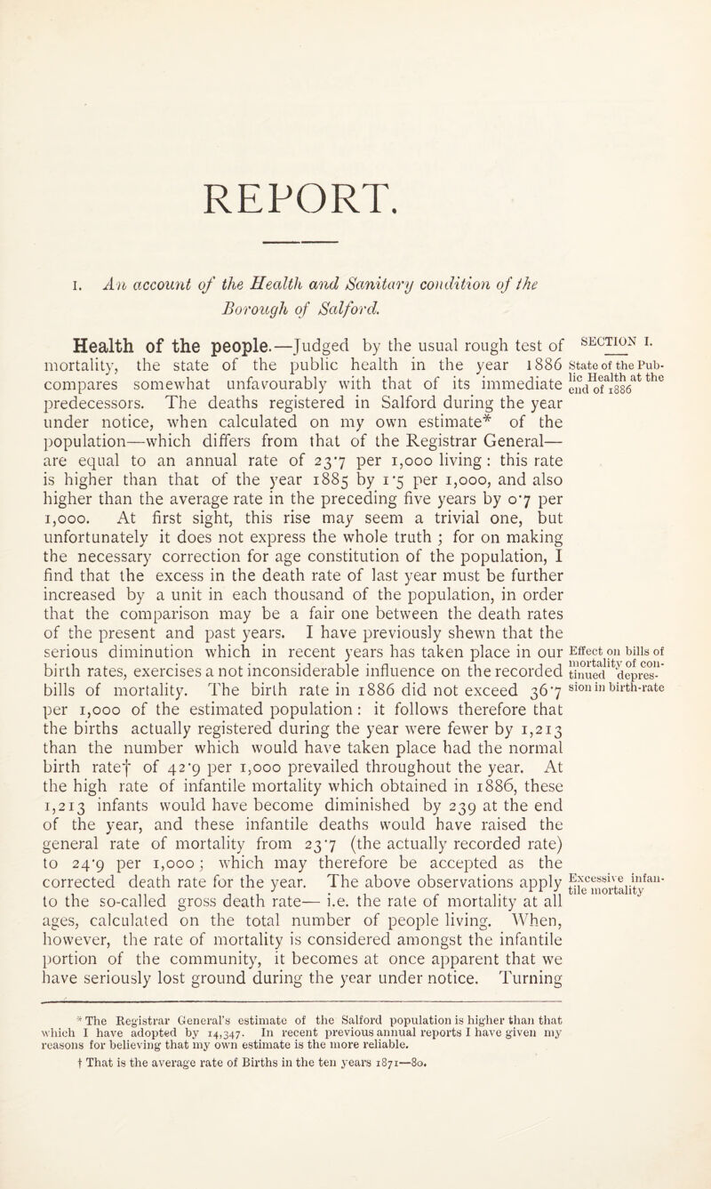REPORT. i. An account of the Health and Sanitary condition of the Borough of Salford. Health Of the people.—Judged by the usual rough test of mortality, the state of the public health in the year 1886 compares somewhat unfavourably with that of its immediate predecessors. The deaths registered in Salford during the year under notice, when calculated on my own estimate* of the population—which differs from that of the Registrar General— are equal to an annual rate of 237 per 1,000 living : this rate is higher than that of the year 1885 by 1*5 per 1,000, and also higher than the average rate in the preceding five years by 07 per 1,000. At first sight, this rise may seem a trivial one, but unfortunately it does not express the whole truth ; for on making the necessary correction for age constitution of the population, I find that the excess in the death rate of last year must be further increased by a unit in each thousand of the population, in order that the comparison may be a fair one between the death rates of the present and past years. I have previously shewn that the serious diminution which in recent years has taken place in our birth rates, exercises a not inconsiderable influence on the recorded bills of mortality. The birth rate in 1886 did not exceed 367 per 1,000 of the estimated population: it follows therefore that the births actually registered during the year were fewer by 1,213 than the number which would have taken place had the normal birth ratef of 42*9 per 1,000 prevailed throughout the year. At the high rate of infantile mortality which obtained in 1886, these 1,213 infants would have become diminished by 239 at the end of the year, and these infantile deaths would have raised the general rate of mortality from 237 (the actually recorded rate) to 24’9 per 1,000; which may therefore be accepted as the corrected death rate for the year. The above observations apply to the so-called gross death rate— i.e. the rate of mortality at all ages, calculated on the total number of people living. When, however, the rate of mortality is considered amongst the infantile portion of the community, it becomes at once apparent that we have seriously lost ground during the year under notice. Turning * The Registrar General’s estimate of the Salford population is higher than that which I have adopted by 14,347. In recent previous annual reports I have given my reasons for believing that my own estimate is the more reliable. t That is the average rate of Births in the ten years 1871—80. SECTION I. State of the Pub¬ lic Health at the end of 1886 Effect on bills of mortality of con¬ tinued depres¬ sion in birth-rate Excessive infan¬ tile mortality