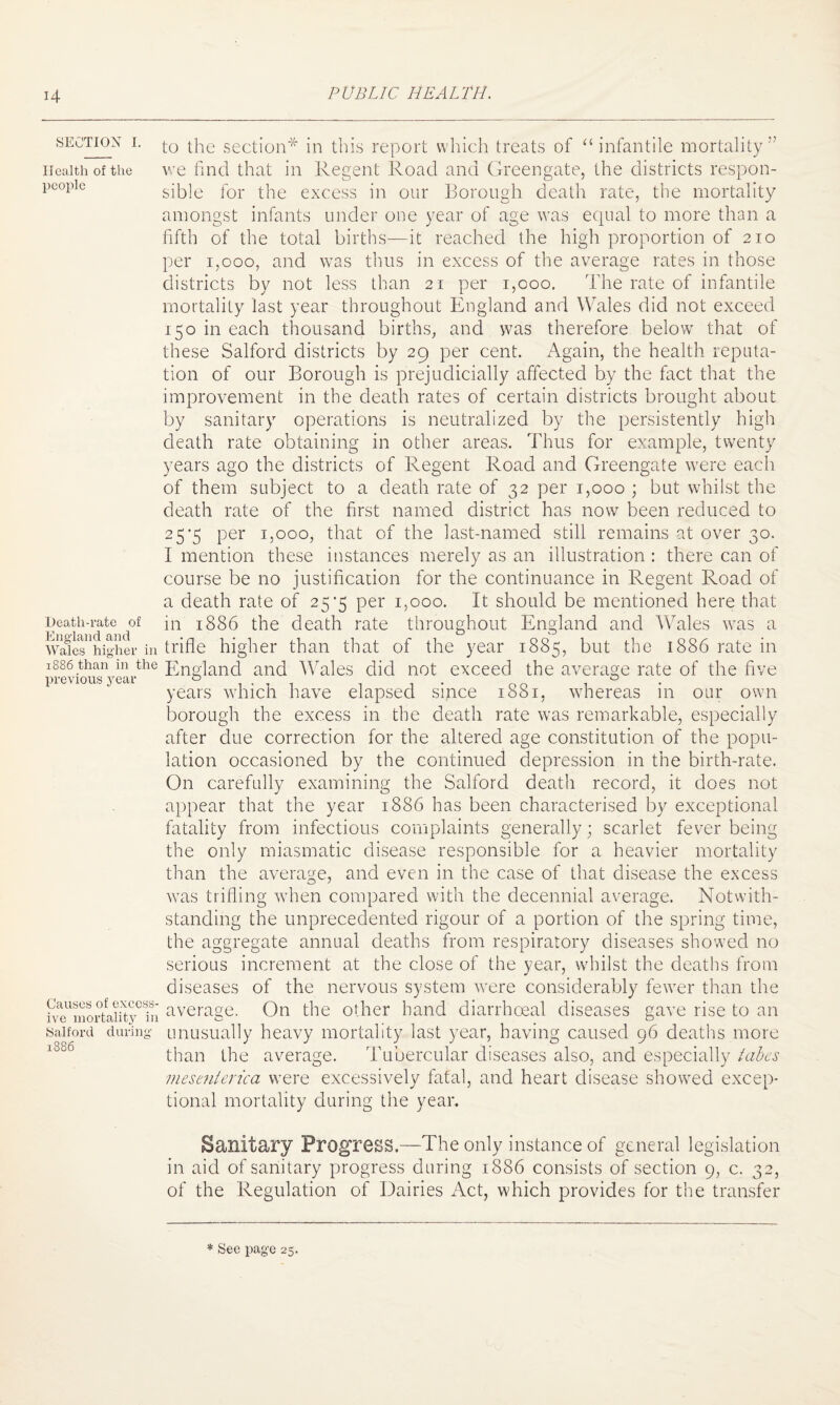 SECTION I. Health of the people Death-rate of England and Wales higher in 1886 than in the previous year Causes of excess¬ ive mortality in Salford during 1886 to the section* in this report which treats of “ infantile mortality ” we find that in Regent Road and Greengate, the districts respon¬ sible for the excess in our Borough death rate, the mortality amongst infants under one year of age was equal to more than a fifth of the total births—it reached the high proportion of 210 per 1,000, and was thus in excess of the average rates in those districts by not less than 21 per 1,000. The rate of infantile mortality last year throughout England and Wales did not exceed 150 in each thousand births, and was therefore below that of these Salford districts by 29 per cent. Again, the health reputa¬ tion of our Borough is prejudicially affected by the fact that the improvement in the death rates of certain districts brought about by sanitary operations is neutralized by the persistently high death rate obtaining in other areas. Thus for example, twenty years ago the districts of Regent Road and Greengate were each of them subject to a death rate of 32 per 1,000 ; but whilst the death rate of the first named district has now been reduced to 25 '5 per 1,000, that of the last-named still remains at over 30. I mention these instances merely as an illustration : there can of course be no justification for the continuance in Regent Road of a death rate of 25’5 per 1,000. It should be mentioned here that in 1886 the death rate throughout England and Wales was a trifle higher than that of the year 1885, but the 1886 rate in England and Wales did not exceed the average rate of the five years which have elapsed since 1881, whereas in our own borough the excess in the death rate was remarkable, especially after due correction for the altered age constitution of the popu¬ lation occasioned by the continued depression in the birth-rate. On carefully examining the Salford death record, it does not appear that the year 1886 has been characterised by exceptional fatality from infectious complaints generally; scarlet fever being the only miasmatic disease responsible for a heavier mortality than the average, and even in the case of that disease the excess wTas trifling when compared with the decennial average. Notwith¬ standing the unprecedented rigour of a portion of the spring time, the aggregate annual deaths from respiratory diseases showed no serious increment at the close of the year, whilst the deaths from diseases of the nervous system were considerably fewer than the average. On the other hand diarrhoeal diseases gave rise to an unusually heavy mortality last year, having caused 96 deaths more than the average. Tubercular diseases also, and especially tabes mesenterica were excessively fatal, and heart disease showed excep¬ tional mortality during the year. Sanitary Progress.—The only instance of general legislation in aid of sanitary progress during 1886 consists of section 9, c. 32, of the Regulation of Dairies Act, which provides for the transfer * See page 25.