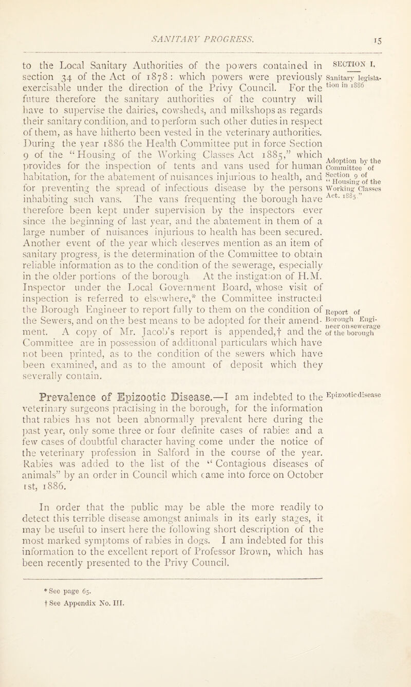 SANITARY PROGRESS. to tlie Local Sanitary Authorities of the powers contained in section 34 of the Act of 1878 : which powers were previously exercisable under the direction of the Privy Council. For the future therefore the sanitary authorities of the country will have to supervise the dairies, cowsheds, and milkshops as regards their sanitary condition, and to perform such other duties in respect of them, as have hitherto been vested in the veterinary authorities. During the year 1886 the Health Committee put in force Section 9 of the “Housing of the Working Classes Act 1885,” which provides for the inspection of tents and vans used for human habitation, for the abatement of nuisances injurious to health, and for preventing the spread of infectious disease by the persons inhabiting such vans. The vans frequenting the borough have therefore been kept under supervision by the inspectors ever since the beginning of last year, and the abatement in them of a large number of nuisances injurious to health has been secured. Another event of the year which deserves mention as an item of sanitary progress, is the determination of the Committee to obtain reliable information as to the condition of the sewerage, especially in the older portions of the borough At the instigation of H.M. Inspector under the Local Government Board, whose visit of inspection is referred to elsewhere,* the Committee instructed the Borough Engineer to report fully to them on the condition of the Sewers, and on the best means to be adopted for their amend¬ ment. A copy of Mr. Jacob’s report is appended,! and the Committee are in possession of additional particulars which have not been printed, as to the condition of the sewers which have been examined, and as to the amount of deposit which they severally contain. section 1. Sanitary legisla¬ tion in 1886 Adoption by the Committee of Section 9 of “ Housing of the Working Classes Act. 1885,” Report of Borough Engi¬ neer on sewerage of the borough Prevalence of Epizootic Disease.—I am indebted to the Epizootic disease veterinary surgeons practising in the borough, for the information that rabies has not been abnormally prevalent here during the past year, only some three or four definite cases of rabies and a few cases of doubtful character having come under the notice of the veterinary profession in Salford in the course of the year. Rabies was added to the list of the “ Contagious diseases of animals” by an order in Council which came into force on October r st, 1886. In order that the public may be able the more readily to detect this terrible disease amongst animals in its early stages, it may be useful to insert here the following short description of the most marked symptoms of rabies in dogs. I am indebted for this information to the excellent report of Professor Brown, which has been recently presented to the Privy Council. * See page 65. f See Appendix No. III.