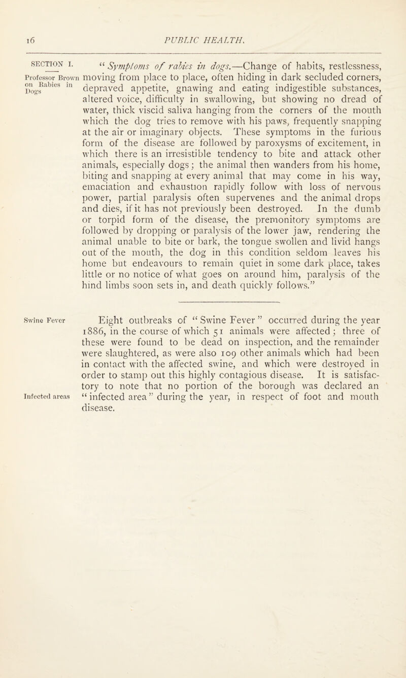 SECTION I. Professor Brown on Rabies in Dog's Swine Fever Infected areas “ Symptoms of rabies in dogs.—Change of habits, restlessness, moving from place to place, often hiding in dark secluded corners, depraved appetite, gnawing and eating indigestible substances, altered voice, difficulty in swallowing, but showing no dread of water, thick viscid saliva hanging from the corners of the mouth which the dog tries to remove with his paws, frequently snapping at the air or imaginary objects. These symptoms in the furious form of the disease are followed by paroxysms of excitement, in which there is an irresistible tendency to bite and attack other animals, especially dogs; the animal then wanders from his home, biting and snapping at every animal that may come in his way, emaciation and exhaustion rapidly follow with loss of nervous power, partial paralysis often supervenes and the animal drops and dies, if it has not previously been destroyed. In the dumb or torpid form of the disease, the premonitory symptoms are followed by dropping or paralysis of the lower jaw, rendering the animal unable to bite or bark, the tongue swollen and livid hangs out of the mouth, the dog in this condition seldom leaves his home but endeavours to remain quiet in some dark place, takes little or no notice of what goes on around him, paralysis of the hind limbs soon sets in, and death quickly follows.” Eight outbreaks of “ Swine Fever” occurred during the year 1886, in the course of which 51 animals were affected; three of these were found to be dead on inspection, and the remainder were slaughtered, as were also 109 other animals which had been in contact with the affected swine, and which were destroyed in order to stamp out this highly contagious disease. It is satisfac¬ tory to note that no portion of the borough was declared an “ infected area ” during the year, in respect of foot and mouth disease.