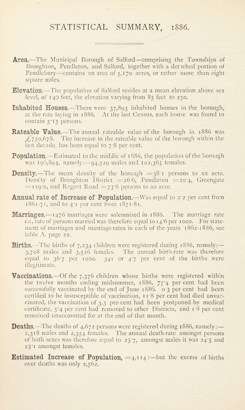 STATISTICAL SUMMARY, 1886. Area.—The Municipal Borough of Salford—comprising the Townships of Broughton, Pendleton, and Salford, together with a detached portion of Pendlebury—contains an area of 5,170 acres, or rather more than eight square miles. Elevation.—The population of Salford resides at a mean elevation above sea level, of 140 feet, the elevation varying from 85 feet to 250. Inhabited Houses.—-There were 37,893 inhabited houses in the borough, at the rate laying in 1886. At the last Census, each house was found to contain 5*15 persons. Rateable Value.—The annual rateable value of the borough in 1886 was ^750,678. The increase in the rateable value of the borough within the last decade, has been equal to 7 -8 per cent. Population.—Estimated to the middle of 1886, the population of the borough was 196,894, namely:—94,529 males and 102.365 females. Density.—The mean density of the borough =38-1 persons to an acre. Density of Broughton District —26'6, Pendleton =20*4, Greengate = ii9'o, and Regent Road =73'6 persons to an acre. Annual rate of Increase of Population.—Was equal to 2-2 per cent from 1861-7!, and to 4‘ 1 per cent from 1871-81. Marriages.—1476 marriages were solemnized in 1886. The marriage rate i.e., rate of persons married was therefore equal to 14*6 per 1000. For state¬ ment of marriages and marriage-rates in each of the years 1862-1886, see table A. page 22. Births.—The births of 7,234 children were registered during 1886, namely:— 3,708 males and 3,526 females. The annual birth-rate was therefore equal to 367 per 1000. 341 or 47 per cent of the births were illegitimate. Vaccinations.—Of the 7,376 children whose births were registered within the twelve months ending midsummer, 1886, 77*4 per cent had been successfully vaccinated by the end of June 1886. 03 per cent had been certified to be insusceptible of vaccination, n‘8 per cent had died unvac¬ cinated, the vaccination of 3.3 per cent had been postponed by medical certificate, 5*4 per cent had removed to other Districts, and i*8 per cent remained unaccounted for at the end of that month. Deaths,—-The deaths of 4,672 persons were registered during 1886, namely:— 2,318 males and 2,354 females. The annual death-rate amongst persons of both sexes was therefore equal to 237, amongst males it was 24-5 and 23‘i amongst females. Estimated Increase of Population, =4,114 but the excess of births over deaths was only 2,562,