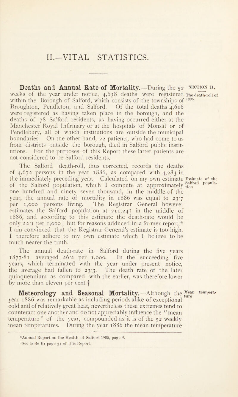 Deaths ani Annual Rate of Mortality.—During the 52 section ii, weeks of the year under notice, 4,638 deaths were registered The death-roll of within the Borough of Salford, which consists of the townships of 1886 Broughton, Pendleton, and Salford. Of the total deaths 4,616 were registered as having taken place in the borough, and the deaths of 78 Sa’ford residents, as having occurred either at the Manchester Royal Infirmary or at the hospitals of Monsal or of Pendlebury, all of which institutions are outside the municipal boundaries. On the other hand, 22 patients, who had come to us from districts outside the borough, died in Salford public instit¬ utions. For the purposes of this Report these latter patients are not considered to be Salford residents. The Salford death-roll, thus corrected, records the deaths of 4,672 persons in the year 1886, as compared with 4,283 in the immediately preceding year. Calculated on my own estimate Estimate of the of the Salford population, which I compute at approximately §^ord popnla* one hundred and ninety seven thousand, in the middle of the year, the annual rate of mortality in 1886 wras equal to 237 per 1,000 persons living. The Registrar General however estimates the Salford population at 211,241 in the middle of 1886, and according to this estimate the death-rate would be only 22'i per 1,000 ; but for reasons adduced in a former report,* I am convinced that the Registrar General’s estimate is too high. I therefore adhere to my own estimate which I believe to be much nearer the truth. The annual death-rate in Salford during the five years o j 1877-81 averaged 26^2 per 1,000. In the succeeding five years, which terminated with the year under present notice, the average had fallen to 23*3. The death rate of the later quinquennium as compared with the earlier, was therefore lower by more than eleven per cent.f Meteorology and Seasonal Mortality.—Although the ™er*n temPerR* year 1886 was remarkable as including periods alike of exceptional cold and of relatively great heat, nevertheless these extremes tend to counteract one another and do not appreciably influence the u mean temperature” of the year, compounded as it is of the 52 weekly mean temperatures. During the year 1886 the mean temperature * Annual Report on the Health of Salford ls85, page 8, +See table Ei page 3 ? of this Report,