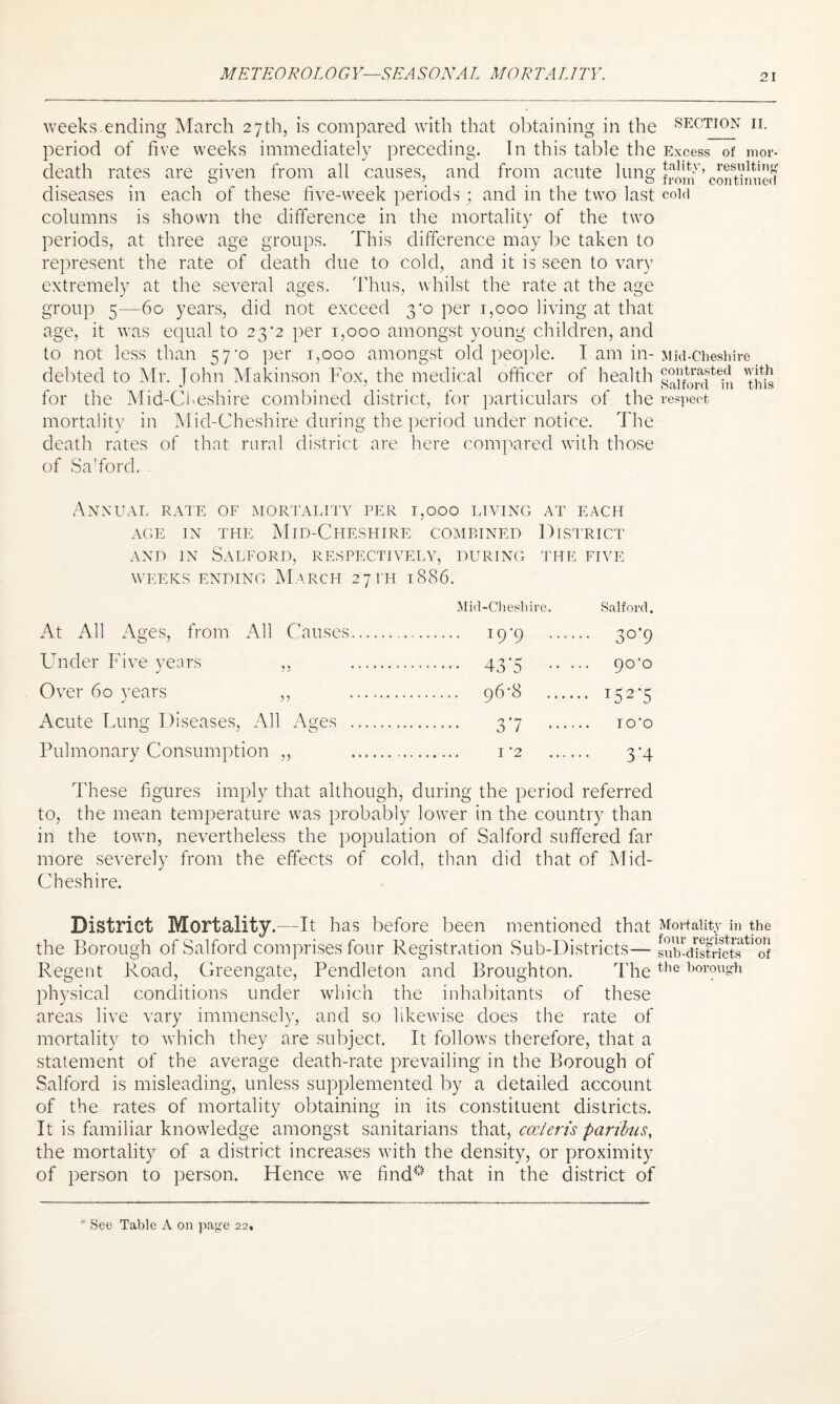 METRO ROL 0 G Y—SEAS ON A L MORTA LITY. SECTION II. weeks ending March 27th, is compared with that obtaining in the period of five weeks immediately preceding. In this table the Excess of mor- are given from all causes, and from acute lung from ’continued each of these five-week periods ; and in the two last cold shown the difference in the mortality of the two three age groups. This difference may be taken to represent the rate of death due to cold, and it is seen to vary extremely at the several ages. Thus, whilst the rate at the age death rates diseases in columns is periods, at group 5—60 years, did not exceed 3-0 per 1,000 living at that a°'p it was equal to 23'2 per 1,000 amongst young children, and to not less than 57-o per 1,000 amongst old people. I am in- Mid-Cheshire debted to Mr. John Makinson Fox, the medical officer of health for the Mid-Cheshire combined district, for particulars of the respect mortality in Mid-Cheshire during the. period under notice. The death rates of that rural district are here compared with those of Salford. Annual rate of mortality per 1,000 living at each AGE IN THE MlD-CHESHIRE COMBINED DISTRICT and in Salford, respectively, during the five weeks ending March 2 7 PH I 886. Mid-Cheshire. At All Ages, from All Causes. 19'9 . Under Five years ,, . 437 . Over 60 years ,, . 96‘8 . Acute Lung Diseases, All Ages . 37 . Pulmonary Consumption ,, . 1 *2 . Salford. 3°’9 90‘0 I52‘5 IO'O 3’4 These figures imply that although, during the period referred to, the mean temperature was probably lower in the country than in the town, nevertheless the population of Salford suffered far more severely from the effects of cold, than did that of Mid- Cheshire. District Mortality. - -It has before been mentioned that Mortality in the the Borough of Salford comprises four Registration Sub-Districts— sub-distrfcts^o^ Regent Road, Greengate, Pendleton and Broughton. Thethe trough physical conditions under which the inhabitants of these areas live vary immensely, and so likewise does the rate of mortality to which they are subject. It follows therefore, that a statement of the average death-rate prevailing in the Borough of Salford is misleading, unless supplemented by a detailed account of the rates of mortality obtaining in its constituent districts. It is familiar knowledge amongst sanitarians that, cceteris paribus, the mortality of a district increases with the density, or proximity of person to person. Hence we find0 that in the district of * See Table A on page 22,