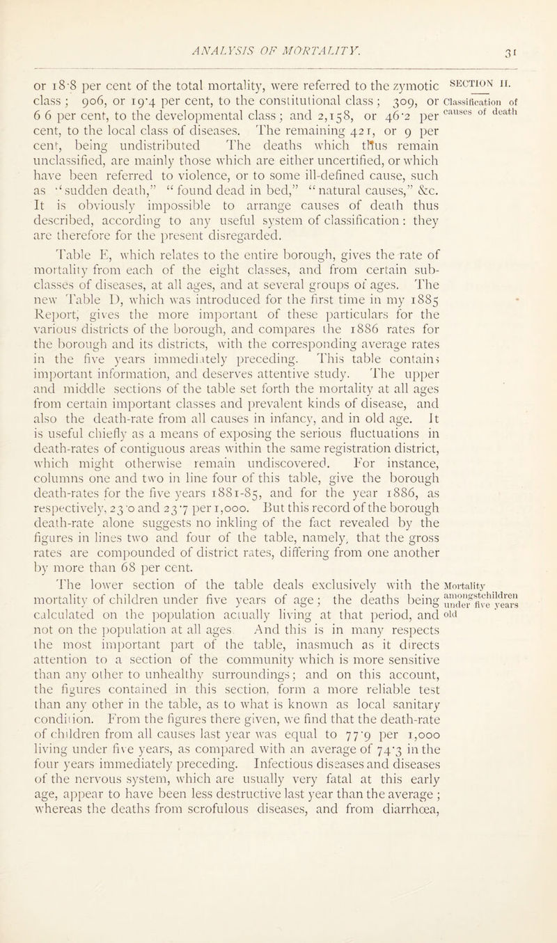 or i8’8 per cent of the total mortality, were referred to the zymotic section ii. class; 906, or ig'4 per cent, to the constitutional class; 309, or classification of 6 6 per cent, to the developmental class; and 2,158, or 46-2 per causes of death cent, to the local class of diseases. The remaining 421, or 9 per cent, being undistributed The deaths which thus remain unclassified, are mainly those which are either uncertified, or which have been referred to violence, or to some ill-defined cause, such as l£ sudden death,” “ found dead in bed,” “ natural causes,” &c. It is obviously impossible to arrange causes of death thus described, according to any useful system of classification : they are therefore for the present disregarded. Table E, which relates to the entire borough, gives the rate of mortality from each of the eight classes, and from certain sub¬ classes of diseases, at all ages, and at several groups of ages. The new Table D, which was introduced for the first time in my 1885 Report, gives the more important of these particulars for the various districts of the borough, and compares the 1886 rates for the borough and its districts, with the corresponding average rates in the five years immediitely preceding. This table contains important information, and deserves attentive study. The upper and middle sections of the table set forth the mortality at all ages from certain important classes and prevalent kinds of disease, and also the death-rate from all causes in infancy, and in old age. It is useful chiefly as a means of exposing the serious fluctuations in death-rates of contiguous areas within the same registration district, which might otherwise remain undiscovered. For instance, columns one and two in line four of this table, give the borough death-rates for the five years 1881-85, and for the year 1886, as respectively, 230 and 237 per 1,000. But this record of the borough death-rate alone suggests no inkling of the fact revealed by the figures in lines two and four of the table, namely, that the gross rates are compounded of district rates, differing from one another by more than 68 per cent. The lower section of the table deals exclusively with the Mortality mortality of children under five years of age; the deaths being 21?!™ calculated on the population actually living at that period, and old not on the population at all ages And this is in many respects ihe most important part of the table, inasmuch as it directs attention to a section of the community which is more sensitive than any other to unhealthy surroundings; and on this account, the figures contained in this section, form a more reliable test than any other in the table, as to what is known as local sanitary condition. From the figures there given, we find that the death-rate of children from all causes last year was equal to 77*9 per 1,000 living under five years, as compared with an average of 747 in the four years immediately preceding. Infectious diseases and diseases of the nervous system, which are usually very fatal at this early age, appear to have been less destructive last year than the average ; whereas the deaths from scrofulous diseases, and from diarrhoea,