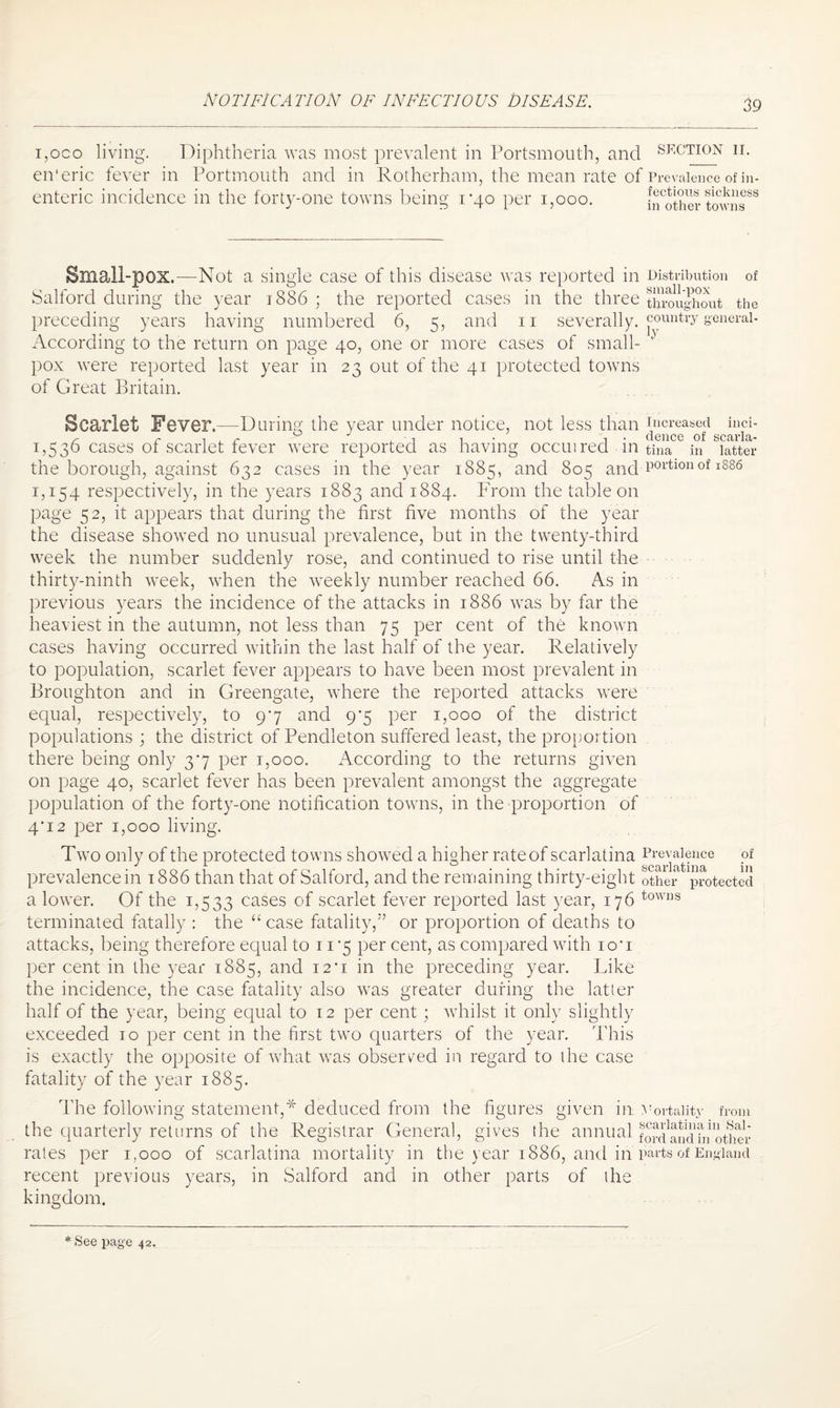 i,oco living. Diphtheria was most prevalent in Portsmouth, and en'eric fever in Portmouth and in Rotherham, the mean rate of enteric incidence in the forty-one towns being rqo per 1,000. SECTION II. Prevalence of in¬ fectious sickness in other towns Small-pox.—Not a single case of this disease was reported in Distribution of Salford during the year 1886 ; the reported cases in the three throughout the preceding years having numbered 6, 5, and 11 severally, counfa’y general - According to the return on page 40, one or more cases of small- 1 pox were reported last year in 23 out of the 41 protected towns of Great Britain. Scarlet Fever.—During the year under notice, not less than increased inci- 1,536 cases of scarlet fever were reported as having occuired in tina in latter the borough, against 632 cases in the year 1885, and 805 and p°rtlouof 1886 1,154 respectively, in the years 1883 and 1884. From the table on page 52, it appears that during the first five months of the year the disease showed no unusual prevalence, but in the twenty-third week the number suddenly rose, and continued to rise until the thirty-ninth week, when the weekly number reached 66. As in previous years the incidence of the attacks in 1886 wras by far the heaviest in the autumn, not less than 75 per cent of the known cases having occurred within the last half of the year. Relatively to population, scarlet fever appears to have been most prevalent in Broughton and in Greengate, where the reported attacks were equal, respectively, to 97 and 9*5 per 1,000 of the district populations ; the district of Pendleton suffered least, the proportion there being only 37 per 1,000. According to the returns given on page 40, scarlet fever has been prevalent amongst the aggregate population of the forty-one notification towns, in the proportion of 4*i2 per 1,000 living. Two only of the protected towns showed a higher rate of scarlatina Prevalence of prevalence in 1886 than that of Salford, and the remaining thirty-eight other protected a lower. Of the 1,533 cases of scarlet fever reported last year, 176 towns terminated fatally : the “ case fatality,” or proportion of deaths to attacks, being therefore equal to 11 *5 per cent, as compared with iou per cent in the year 1885, and 12*1 in the preceding year. Like the incidence, the case fatality also was greater during the latter half of the year, being equal to 12 per cent; whilst it only slightly exceeded 10 per cent in the first two quarters of the year. This is exactly the opposite of what was observed in regard to the case fatality of the year 1885. The following statement,* deduced from the figures given in. Vortaiity from the quarterly returns of the Registrar General, gives the annual fordand^noUier rates per 1,000 of scarlatina mortality in the year 1886, and in parts of England recent previous years, in Salford and in other parts of the kingdom.
