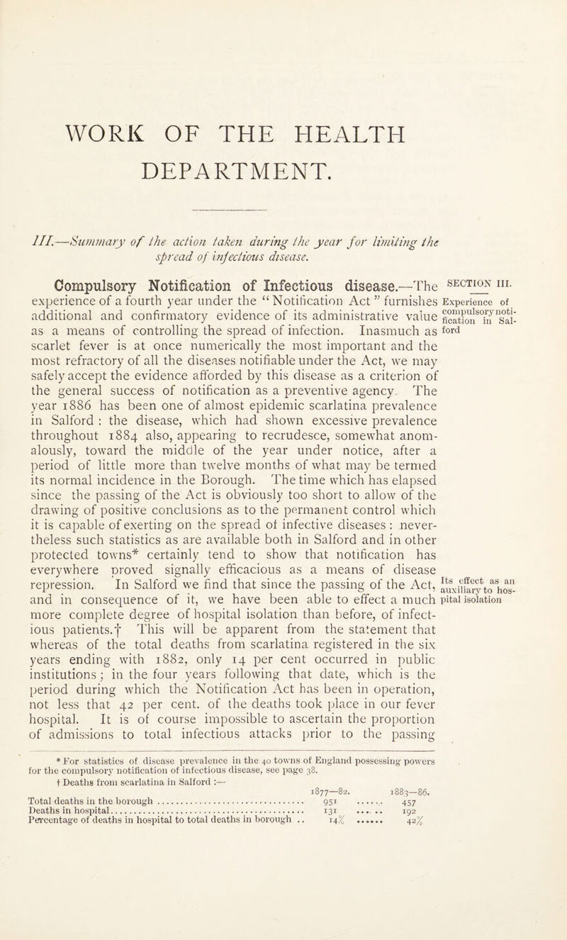 DEPARTMENT. III.—Summary of the action taken during the year for limiting the sfread of infectious disease. Compulsory Notification of Infectious disease—The SECTIQN m- experience of a fourth year under the “Notification Act ” furnishes Experience of additional and confirmatory evidence of its administrative value ficSn^m ^saii as a means of controlling the spread of infection. Inasmuch as f°rd scarlet fever is at once numerically the most important and the most refractory of all the diseases notifiable under the x\ct, we may safely accept the evidence afforded by this disease as a criterion of the general success of notification as a preventive agency. The year 1886 has been one of almost epidemic scarlatina prevalence in Salford : the disease, which had shown excessive prevalence throughout 1884 also, appearing to recrudesce, somewhat anom¬ alously, toward the middle of the year under notice, after a period of little more than twelve months of what may be termed its normal incidence in the Borough. The time which has elapsed since the passing of the Act is obviously too short to allow of the drawing of positive conclusions as to the permanent control which it is capable of exerting on the spread of infective diseases : never¬ theless such statistics as are available both in Salford and in other protected towns* certainly tend to show that notification has everywhere proved signally efficacious as a means of disease repression. In Salford we find that since the passing of the Act, to*hos- and in consequence of it, we have been able to effect a much pitaiisolation more complete degree of hospital isolation than before, of infect¬ ious patients.f This will be apparent from the statement that whereas of the total deaths from scarlatina registered in the six years ending with 1882, only 14 per cent occurred in public institutions; in the four years following that date, which is the period during which the Notification Act has been in operation, not less that 42 per cent, of the deaths took place in our fever hospital. It is of course impossible to ascertain the proportion of admissions to total infectious attacks prior to the passing * For statistics of disease prevalence in the 40 towns of England possessing powers for the compulsory notification of infectious disease, see page 38. t Deaths from scarlatina in Salford :— 1877—82. 1883—86. Total deaths in the borough. 951 .. 457 Deaths in hospital.. 131 ... .. 192 Percentage of deaths in hospital to total deaths in borough .. 14% ...... 42%