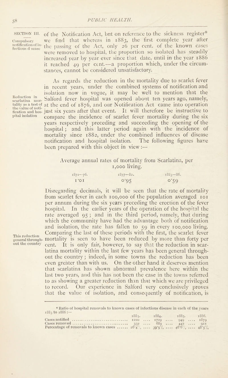 SECTION III. Compulsory notification of in¬ fectious cl sease Reduction in scarlatina mor¬ tality as a test of the value of noti¬ fication and hos¬ pital isolation This reduction general through¬ out the country of the Notification Act, but on reference to the sickness register75- we find that whereas in 1883, the first complete year after the passing of the Act, only 26 per cent, of the known cases were removed to hospital, the proportion so isolated has steadily increased year by year ever since that date, until in the year 1886 it reached 49 per cent.—a proportion which, under the circum¬ stances, cannot be considered unsatisfactory. As regards the reduction in the mortality due to scarlet fever in recent years, under the combined systems of notification and isolation now in vogue, it may be well to mention that the Salford fever hospital was opened about ten years ago, namely, at the end of 1876, and our Notification Act came into operation just six years after that event. It will therefore be instructive to compare the incidence of scarlet fever mortality during the six years respectively preceding and succeeding the opening of the hospital; and this latter period again with the incidence of mortality since 1882, under the combined influences of disease notification and hospital isolation. The following figures have been prepared with this object in view :— Average annual rates of mortality from Scarlatina, per 1,000 living. 1871—76. *877—82. 1883—86. i'oi 0*95 0-59 Disregarding decimals, it will be seen that the rate of mortality from scarlet fever in each 100,000 of the population averaged 101 per annum during the six years preceding the erection of the fever hospital. In the earlier years of the operation of the hospital the rate averaged 95 ; and in the third period, namely, that during which the community have had the advantage both of notification and isolation, the rate has fallen to 59 in every 100,000 living. Comparing the last of these periods with the first, the scarlet fever mortality is seen to have been reduced by more than forty per cent. It is only fair, however, to say that the reduction in scar¬ latina mortality within the last few years has been general through¬ out the country; indeed, in some towns the reduction has been even greater than with us. On the other hand it deserves mention that scarlatina has shown abnormal prevalence here within the last two years, and this has not been the case in the towns referred to as showing a greater reduction than that which we are privileged to record. Our experience in Salford very conclusively proves that the value of isolation, and consequently of notification, is * Ratio of hospital removals to known cases of infectious disease in each of the years 1883 to 1886 :— O' CO CO M OO CO H 1885. 1886. Cases notified . .. 1729 . 949 .. c?\ r^. CO H Cases removed. 332 .. 689 . 442 .. 911 Percentage of removals to known cases ... • 26-4% .. •• 39'9°/o • ... 46-670 •• 48-57,