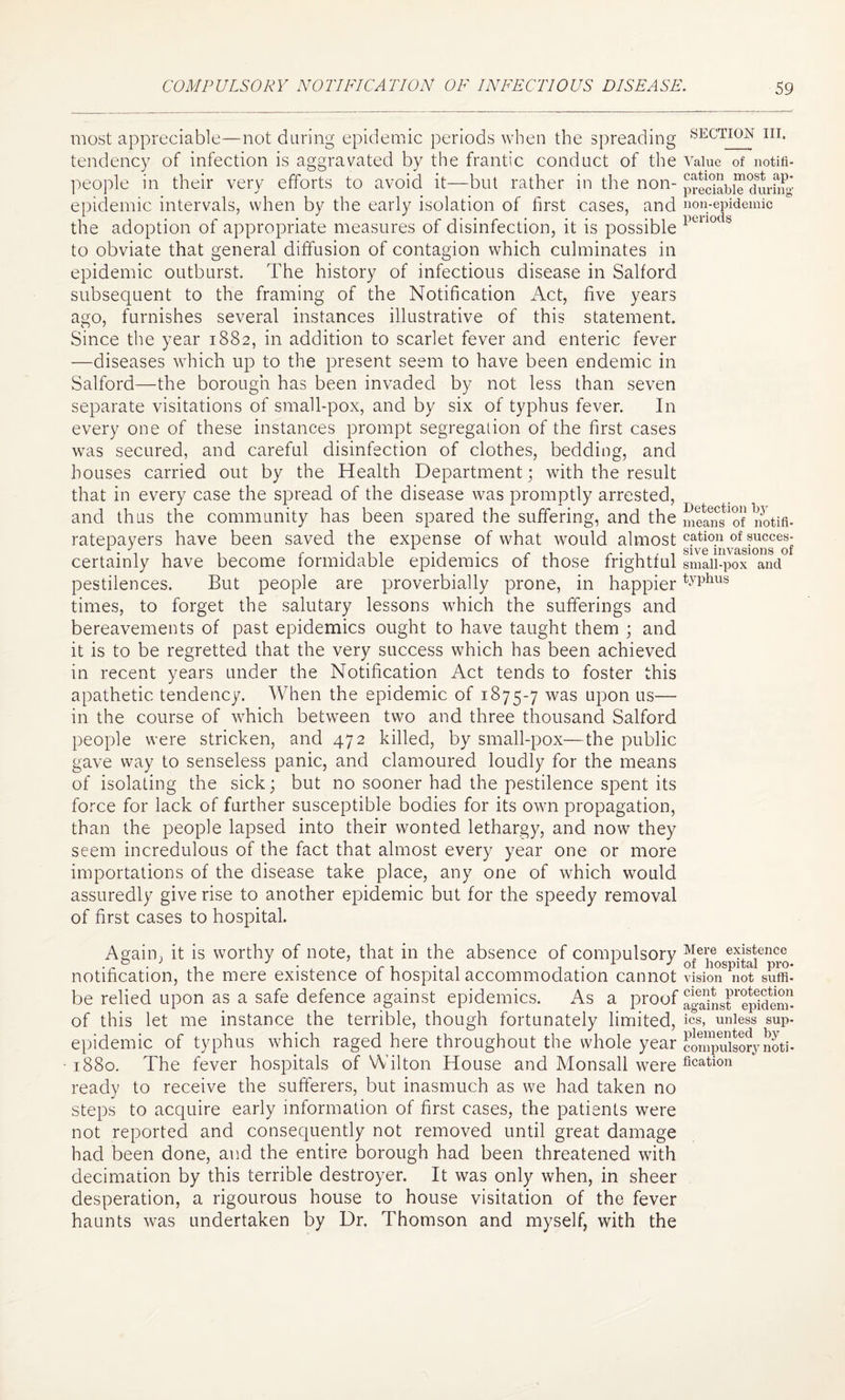 most appreciable—not during epidemic periods when the spreading section hi. tendency of infection is aggravated by the frantic conduct of the Value of notifi- people in their very efforts to avoid it—but rather in the non- preSabiTdurfng- epidemic intervals, when by the early isolation of first cases, and non-epidemic the adoption of appropriate measures of disinfection, it is possible 1>ulodb to obviate that general diffusion of contagion which culminates in epidemic outburst. The history of infectious disease in Salford subsequent to the framing of the Notification Act, five years ago, furnishes several instances illustrative of this statement. Since the year 1882, in addition to scarlet fever and enteric fever —diseases which up to the present seem to have been endemic in Salford—the borough has been invaded by not less than seven separate visitations of small-pox, and by six of typhus fever. In every one of these instances prompt segregation of the first cases was secured, and careful disinfection of clothes, bedding, and houses carried out by the Health Department; with the result that in every case the spread of the disease was promptly arrested, and thus the community has been spared the suffering, and the Sean^ot notifi- ratepayers have been saved the expense of what would almost c.atio.u of ?ucces: A . q , , r • i • ,-,1 r-i-i sive invasions of certainly have become formidable epidemics of those frightful small-pox and pestilences. But people are proverbially prone, in happiertyphus times, to forget the salutary lessons which the sufferings and bereavements of past epidemics ought to have taught them ; and it is to be regretted that the very success which has been achieved in recent years under the Notification Act tends to foster this apathetic tendency. When the epidemic of 1875-7 was upon us— in the course of which between two and three thousand Salford people were stricken, and 472 killed, by small-pox—the public gave way to senseless panic, and clamoured loudly for the means of isolating the sick; but no sooner had the pestilence spent its force for lack of further susceptible bodies for its own propagation, than the people lapsed into their wonted lethargy, and now they seem incredulous of the fact that almost every year one or more importations of the disease take place, any one of which would assuredly give rise to another epidemic but for the speedy removal of first cases to hospital. Again, it is worthy of note, that in the absence of compulsory ^e\’e existence . . 0 . 1 . .. ,.A ; of hospital pro- notification, the mere existence of hospital accommodation cannot vision not sum- be relied upon as a safe defence against epidemics. As a proof againsr'epMem- of this let me instance the terrible, though fortunately limited, ics, unless sup- epidemic of typhus which raged here throughout the whole year Spuisorynoti* • 1880. The fever hospitals of Wilton House and Monsall were fication ready to receive the sufferers, but inasmuch as we had taken no steps to acquire early information of first cases, the patients were not reported and consequently not removed until great damage had been done, and the entire borough had been threatened with decimation by this terrible destroyer. It was only when, in sheer desperation, a rigourous house to house visitation of the fever haunts was undertaken by Dr. Thomson and myself, with the