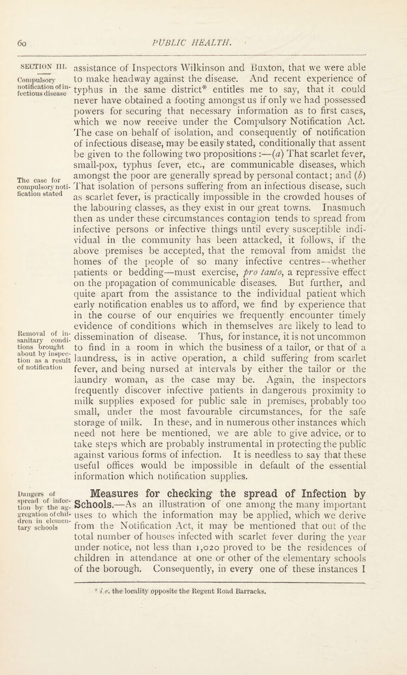 SECTION III. Compulsory notification of in¬ fectious disease The case for compulsory noti¬ fication stated Removal of in¬ sanitary condi¬ tions brought about by inspec¬ tion as a result of notification Dangers of spread of infec¬ tion by the ag¬ gregation of chil- di-cn in elemen¬ tary schools assistance of Inspectors Wilkinson and Buxton, that we were able to make headway against the disease. And recent experience of typhus in the same district* entitles me to say, that it could never have obtained a footing amongst us if only we had possessed powers for securing that necessary information as to first cases, which we now receive under the Compulsory Notification Act. The case on behalf of isolation, and consequently of notification of infectious disease, may be easily stated, conditionally that assent be given to the following two propositions :—(a) That scarlet fever, small-pox, typhus fever, etc., are communicable diseases, which amongst the poor are generally spread by personal contact; and (b) That isolation of persons suffering from an infectious disease, such as scarlet fever, is practically impossible in the crowded houses of the labouring classes, as they exist in our great towns. Inasmuch then as under these circumstances contagion tends to spread from infective persons or infective things until every susceptible indi¬ vidual in the community has been attacked, it follows, if the above premises be accepted, that the removal from amidst the homes of the people of so many infective centres—whether patients or bedding—must exercise, pro tanto, a repressive effect on the propagation of communicable diseases. But further, and quite apart from the assistance to the individual patient which early notification enables us to afford, we find by experience that in the course of our enquiries we frequently encounter timely evidence of conditions which in themselves are likely to lead to dissemination of disease. Thus, for instance, it is not uncommon to find in a room in which the business of a tailor, or that of a laundress, is in active operation, a child suffering from scarlet fever, and being nursed at intervals by either the tailor or the laundry woman, as the case may be. Again, the inspectors frequently discover infective patients in dangerous proximity to milk supplies exposed for public sale in premises, probably too small, under the most favourable circumstances, for the safe storage of milk. In these, and in numerous other instances which need not here be mentioned, we are able to give advice, or to take steps which are probably instrumental in protecting the public against various forms of infection. It is needless to say that these useful offices would be impossible in default of the essential information which notification supplies. Measures for checking the spread of Infection by Schools.—As an illustration of one among the many important uses to which the information may be applied, which we derive from the Notification Act, it may be mentioned that out of the total number of houses infected with scarlet fever during the year under notice, not less than 1,020 proved to be the residences of children in attendance at one or other of the elementary schools of the borough. Consequently, in every one of these instances I * i.e. the locality opposite the Regent Road Barracks.