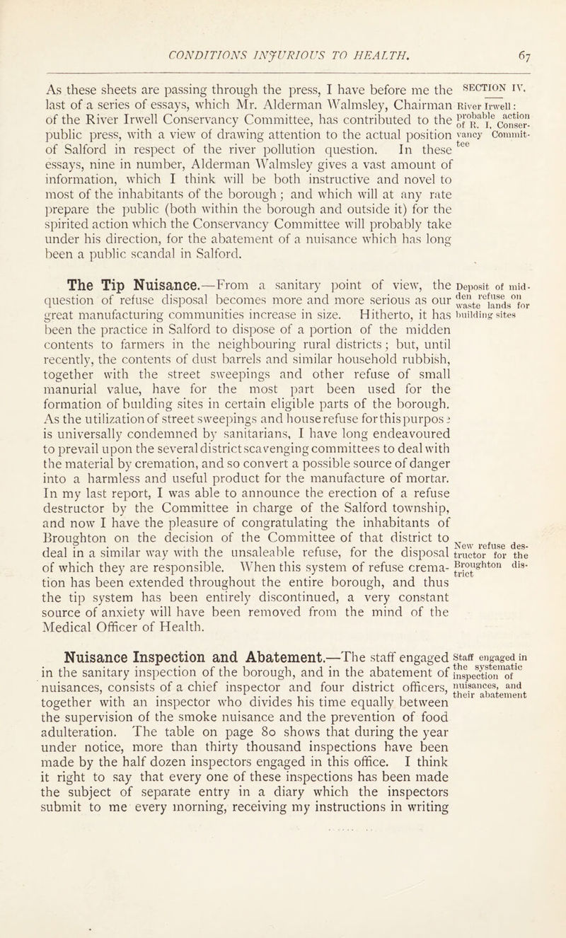 As these sheets are passing through the press, I have before me the section iy. last of a series of essays, which Mr. Alderman Walmsley, Chairman River irweii: of the River Irwell Conservancy Committee, has contributed to the of0Ralieconser- public press, with a view of drawing attention to the actual position vancy Commit- of Salford in respect of the river pollution question. In these tee essays, nine in number, Alderman Walmsley gives a vast amount of information, which I think will be both instructive and novel to most of the inhabitants of the borough; and which will at any rate prepare the public (both within the borough and outside it) for the spirited action which the Conservancy Committee will probably take under his direction, for the abatement of a nuisance which has long been a public scandal in Salford. The Tip Nuisance.—From a sanitary point of view, the Deposit of mid¬ question of refuse disposal becomes more and more serious as our j4steeiands0for great manufacturing communities increase in size. Hitherto, it has building sites been the practice in Salford to dispose of a portion of the midden contents to farmers in the neighbouring rural districts; but, until recently, the contents of dust barrels and similar household rubbish, together with the street sweepings and other refuse of small manurial value, have for the most part been used for the formation of building sites in certain eligible parts of the borough. As the utilization of street sweepings and house refuse for this purpose is universally condemned by sanitarians, I have long endeavoured to prevail upon the several district scavenging committees to deal with the material by cremation, and so convert a possible source of danger into a harmless and useful product for the manufacture of mortar. In my last report, I was able to announce the erection of a refuse destructor by the Committee in charge of the Salford township, and now I have the pleasure of congratulating the inhabitants of Broughton on the decision of the Committee of that district t° New r deal in a similar way with the unsaleable refuse, for the disposal tractor for the of which they are responsible. When this system of refuse crema- jBl,CJlghton dis- tion has been extended throughout the entire borough, and thus the tip system has been entirely discontinued, a very constant source of anxiety will have been removed from the mind of the Medical Officer of Health. Nuisance Inspection and Abatement.—The staff engaged staff engaged in in the sanitary inspection of the borough, and in the abatement of SspectSn^of10 nuisances, consists of a chief inspector and four district officers, nuisances, and together with an inspector who divides his time equally between the supervision of the smoke nuisance and the prevention of food adulteration. The table on page 80 shows that during the year under notice, more than thirty thousand inspections have been made by the half dozen inspectors engaged in this office. I think it right to say that every one of these inspections has been made the subject of separate entry in a diary which the inspectors submit to me every morning, receiving my instructions in writing