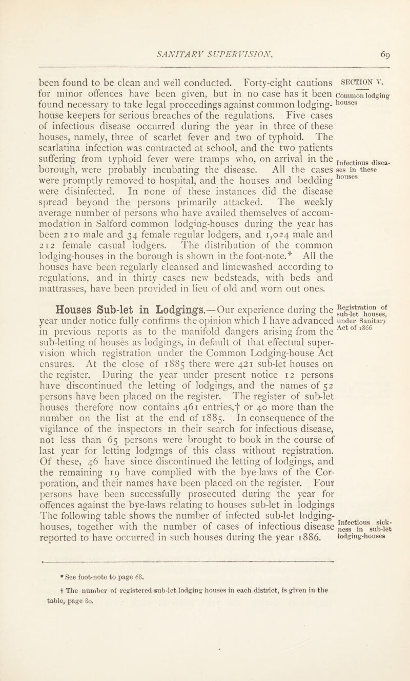 been found to be clean and well conducted. Forty-eight cautions section v. for minor offences have been given, but in no case has it been commonTodging found necessary to take legal proceedings against common lodging- houses house keepers for serious breaches of the regulations. Five cases of infectious disease occurred during the year in three of these houses, namely, three of scarlet fever and two of typhoid. The scarlatina infection was contracted at school, and the two patients suffering from typhoid fever were tramps who, on arrival in the InfectiouB disoa. borough, were probably incubating the disease. All the cases ses in these were promptly removed to hospital, and the houses and bedding houses were disinfected. In none of these instances did the disease spread beyond the persons primarily attacked. The weekly average number of persons who have availed themselves of accom¬ modation in Salford common lodging-houses during the year has been 210 male and 34 female regular lodgers, and 1,024 male and 2i2 female casual lodgers. The distribution of the common lodging-houses in the borough is shown in the foot-note.* All the houses have been regularly cleansed and limewashed according to regulations, and in thirty cases new bedsteads, with beds and mattrasses, have been provided in lieu of old and worn out ones. Houses Bub-let in Lodgings.—Our experience during the ^f^t^houses! year under notice fully confirms the opinion which I have advanced under Sanitary in previous reports as to the manifold dangers arising from the 0 1 5 sub-letting of houses as lodgings, in default of that effectual super¬ vision which registration under the Common Lodging-house Act ensures. At the close of 1885 there were 421 sub-let houses on the register. During the year under present notice 12 persons have discontinued the letting of lodgings, and the names of 52 persons have been placed on the register. The register of sub-let houses therefore now contains 461 entries,f or 40 more than the number on the list at the end of 1885. In consequence of the vigilance of the inspectors in their search for infectious disease, not less than 65 persons were brought to book in the course of last year for letting lodgings of this class without registration. Of these, 46 have since discontinued the letting of lodgings, and the remaining 19 have complied with the bye-laws of the Cor¬ poration, and their names have been placed on the register. Four persons have been successfully prosecuted during the year for offences against the bye-laws relating to houses sub-let in lodgings The following table shows the number of infected sub-let lodging- houses, together with the number of cases of infectious disease },es|c inllSsub-iet reported to have occurred in such houses during the year 1886. lodging-houses * See foot-note to page 68. t The number of registered sub-let lodging houses in each district, is given in the table, page 80.