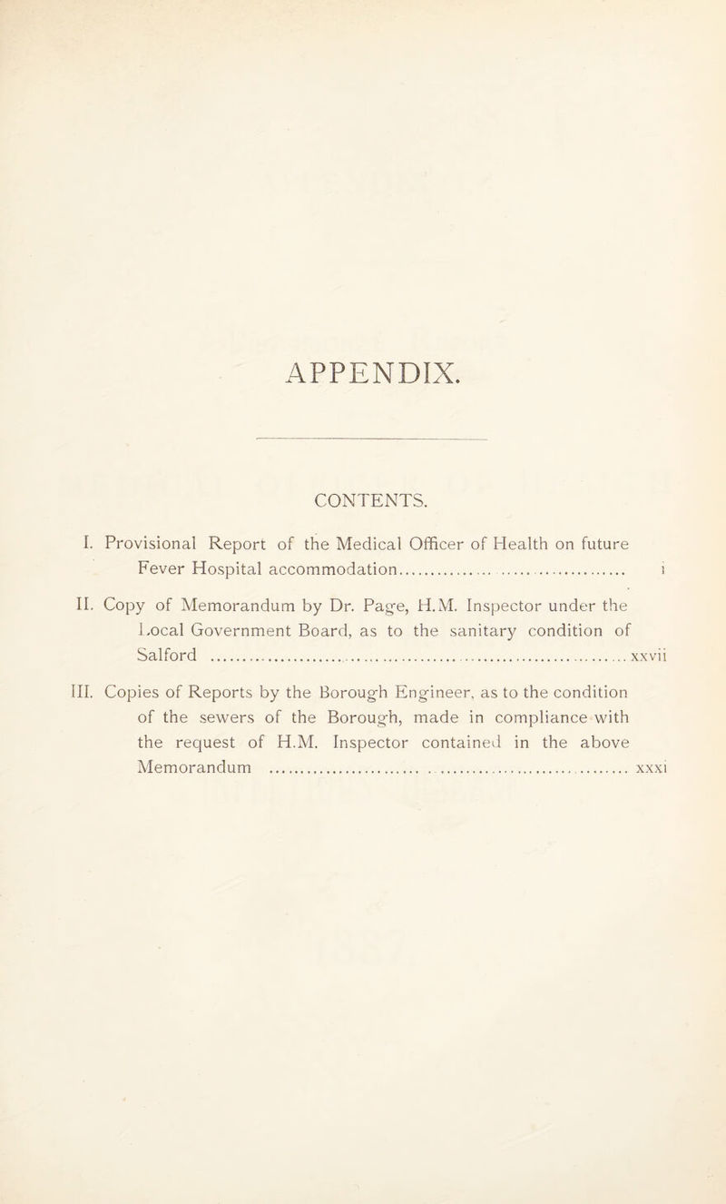 CONTENTS. I. Provisional Report of the Medical Officer of Health on future Fever Hospital accommodation.. II. Copy of Memorandum by Dr. Page, H.M. Inspector under the Local Government Board, as to the sanitary condition of Salford ........xxvii III. Copies of Reports by the Borough Engineer, as to the condition of the sewers of the Borough, made in compliance with the request of H.M. Inspector contained in the above Memorandum ..... . xxxi