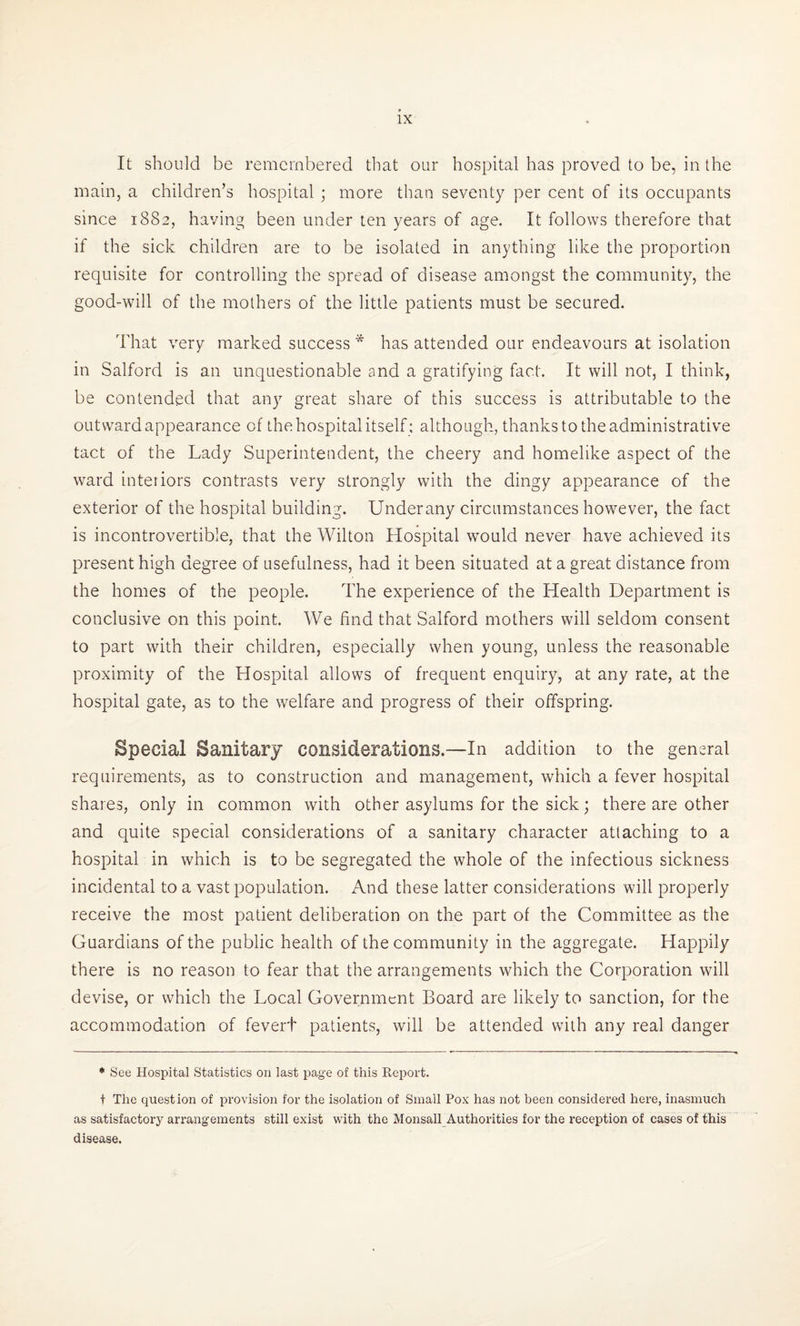 It should be remembered that our hospital has proved to be, in the main, a children’s hospital ; more than seventy per cent of its occupants since 1882, having been under ten years of age. It follows therefore that if the sick children are to be isolated in anything like the proportion requisite for controlling the spread of disease amongst the community, the good-will of the mothers of the little patients must be secured. That very marked success * has attended our endeavours at isolation in Salford is an unquestionable and a gratifying fact. It will not, I think, be contended that any great share of this success is attributable to the outward appearance of thehospitalitself; although, thanks to the administrative tact of the Lady Superintendent, the cheery and homelike aspect of the ward interiors contrasts very strongly with the dingy appearance of the exterior of the hospital building. Underany circumstances however, the fact is incontrovertible, that the Wilton Hospital would never have achieved its present high degree of usefulness, had it been situated at a great distance from the homes of the people. The experience of the Health Department is conclusive on this point. We find that Salford mothers will seldom consent to part with their children, especially when young, unless the reasonable proximity of the Hospital allows of frequent enquiry, at any rate, at the hospital gate, as to the welfare and progress of their offspring. Special Sanitary considerations.—In addition to the general requirements, as to construction and management, which a fever hospital shares, only in common with other asylums for the sick; there are other and quite special considerations of a sanitary character attaching to a hospital in which is to be segregated the whole of the infectious sickness incidental to a vast population. And these latter considerations will properly receive the most patient deliberation on the part of the Committee as the Guardians of the public health of the community in the aggregate. Happily there is no reason to fear that the arrangements which the Corporation will devise, or which the Local Government Board are likely to sanction, for the accommodation of fevert patients, will be attended with any real danger ♦ See Hospital Statistics on last page of this Report. t The question of provision for the isolation of Small Pox has not been considered here, inasmuch as satisfactory arrangements still exist with the Monsall Authorities for the reception of cases of this disease.