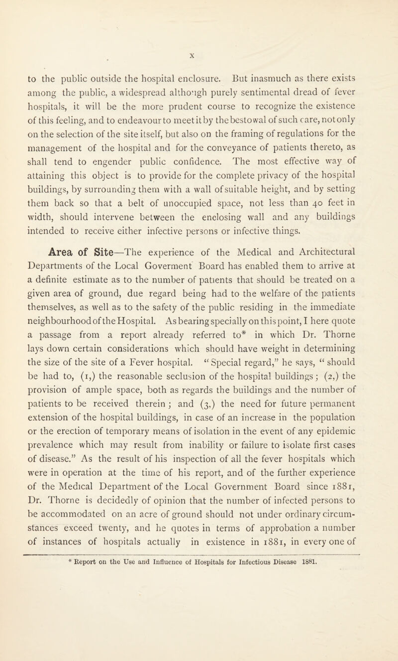 to the public outside the hospital enclosure. But inasmuch as there exists among the public, a widespread although purely sentimental dread of fever hospitals, it will be the more prudent course to recognize the existence of this feeling, and to endeavour to meet it by the bestowal of such care, not only on the selection of the site itself, but also on the framing of regulations for the management of the hospital and for the conveyance of patients thereto, as shall tend to engender public confidence. The most effective way of attaining this object is to provide for the complete privacy of the hospital buildings, by surrounding them with a wall of suitable height, and by setting them back so that a belt of unoccupied space, not less than 40 feet in width, should intervene between the enclosing wall and any buildings intended to receive either infective persons or infective things. Area Of Site—The experience of the Medical and Architectural Departments of the Local Goverment Board has enabled them to arrive at a definite estimate as to the number of patients that should be treated on a given area of ground, due regard being had to the welfare of the patients themselves, as well as to the safety of the public residing in the immediate neighbourhood of the Hospital. As bearing specially on this point, I here quote a passage from a report already referred to* in which Dr. Thorne lays down certain considerations which should have weight in determining the size of the site of a Fever hospital. “ Special regard,” he says, u should be had to, (1,) the reasonable seclusion of the hospital buildings; (2,) the provision of ample space, both as regards the buildings and the number of patients to be received therein ; and (3,) the need for future permanent extension of the hospital buildings, in case of an increase in the population or the erection of temporary means of isolation in the event of any epidemic prevalence which may result from inability or failure to isolate first cases of disease.” As the result of his inspection of all the fever hospitals which were in operation at the time of his report, and of the further experience of the Medical Department of the Local Government Board since 1881, Dr. Thorne is decidedly of opinion that the number of infected persons to be accommodated on an acre of ground should not under ordinary circum¬ stances exceed twenty, and he quotes in terms of approbation a number of instances of hospitals actually in existence in 1881, in every one of * Report on the Use and Influence of Hospitals for Infectious Disease 1881.