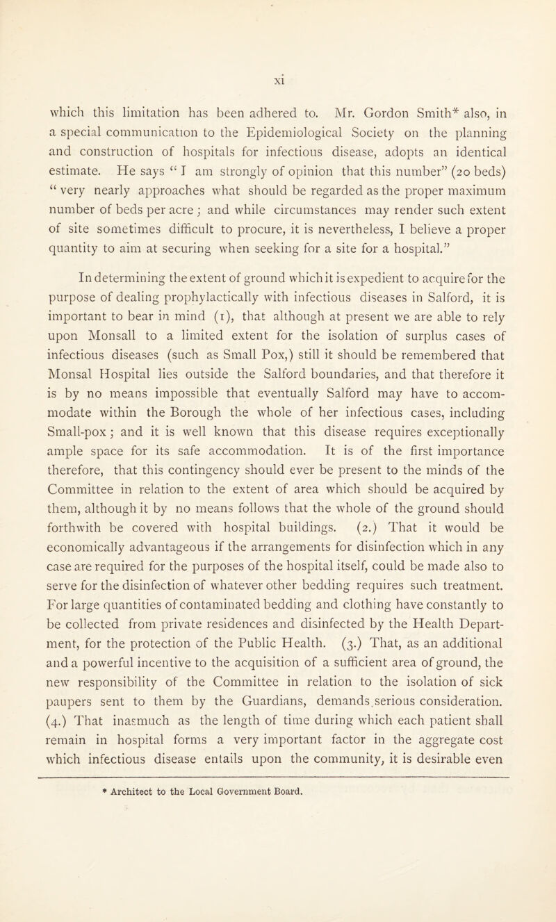 which this limitation has been adhered to. Mr. Gordon Smith* also, in a special communication to the Epidemiological Society on the planning and construction of hospitals for infectious disease, adopts an identical estimate. He says u I am strongly of opinion that this number” (20 beds) “ very nearly approaches what should be regarded as the proper maximum number of beds per acre ; and while circumstances may render such extent of site sometimes difficult to procure, it is nevertheless, I believe a proper quantity to aim at securing when seeking for a site for a hospital.” In determining the extent of ground which it is expedient to acquire for the purpose of dealing prophylactically with infectious diseases in Salford, it is important to bear in mind (1), that although at present we are able to rely upon Monsall to a limited extent for the isolation of surplus cases of infectious diseases (such as Small Pox,) still it should be remembered that Monsal Hospital lies outside the Salford boundaries, and that therefore it is by no means impossible that eventually Salford may have to accom¬ modate within the Borough the whole of her infectious cases, including Small-pox ; and it is well known that this disease requires exceptionally ample space for its safe accommodation. It is of the first importance therefore, that this contingency should ever be present to the minds of the Committee in relation to the extent of area which should be acquired by them, although it by no means follows that the whole of the ground should forthwith be covered with hospital buildings. (2.) That it would be economically advantageous if the arrangements for disinfection which in any case are required for the purposes of the hospital itself, could be made also to serve for the disinfection of whatever other bedding requires such treatment. For large quantities of contaminated bedding and clothing have constantly to be collected from private residences and disinfected by the Health Depart¬ ment, for the protection of the Public Health. (3.) That, as an additional and a powerful incentive to the acquisition of a sufficient area of ground, the new responsibility of the Committee in relation to the isolation of sick paupers sent to them by the Guardians, demands serious consideration. (4.) That inasmuch as the length of time during which each patient shall remain in hospital forms a very important factor in the aggregate cost which infectious disease entails upon the community, it is desirable even * Architect to the Local Government Board.