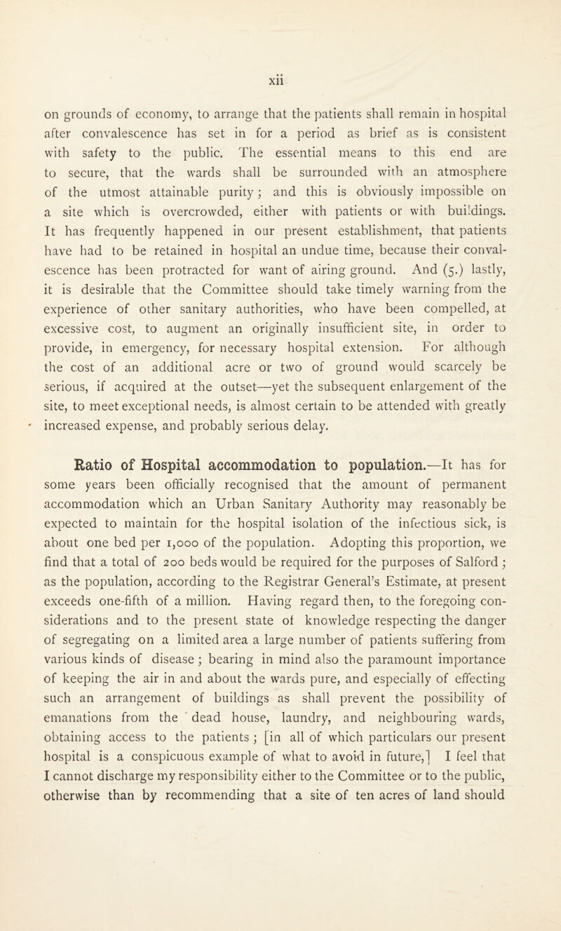 Xll on grounds of economy, to arrange that the patients shall remain in hospital after convalescence has set in for a period as brief as is consistent with safety to the public. The essential means to this end are to secure, that the wards shall be surrounded with an atmosphere of the utmost attainable purity; and this is obviously impossible on a site which is overcrowded, either with patients or with buildings. It has frequently happened in our present establishment, that patients have had to be retained in hospital an undue time, because their conval¬ escence has been protracted for want of airing ground. And (5.) lastly, it is desirable that the Committee should take timely warning from the experience of other sanitary authorities, who have been compelled, at excessive cost, to augment an originally insufficient site, in order to provide, in emergency, for necessary hospital extension. For although the cost of an additional acre or two of ground would scarcely be serious, if acquired at the outset—yet the subsequent enlargement of the site, to meet exceptional needs, is almost certain to be attended with greatly - increased expense, and probably serious delay. Ratio of Hospital accommodation to population.—-It has for some years been officially recognised that the amount of permanent accommodation which an Urban Sanitary Authority may reasonably be expected to maintain for the hospital isolation of the infectious sick, is about one bed per 1,000 of the population. Adopting this proportion, we find that a total of 200 beds would be required for the purposes of Salford ; as the population, according to the Registrar General’s Estimate, at present exceeds one-fifth of a million. Having regard then, to the foregoing con¬ siderations and to the present state of knowledge respecting the danger of segregating on a limited area a large number of patients suffering from various kinds of disease ; bearing in mind also the paramount importance of keeping the air in and about the wards pure, and especially of effecting such an arrangement of buildings as shall prevent the possibility of emanations from the dead house, laundry, and neighbouring wards, obtaining access to the patients ; [in all of which particulars our present hospital is a conspicuous example of what to avoid in future,] I feel that I cannot discharge my responsibility either to the Committee or to the public, otherwise than by recommending that a site of ten acres of land should