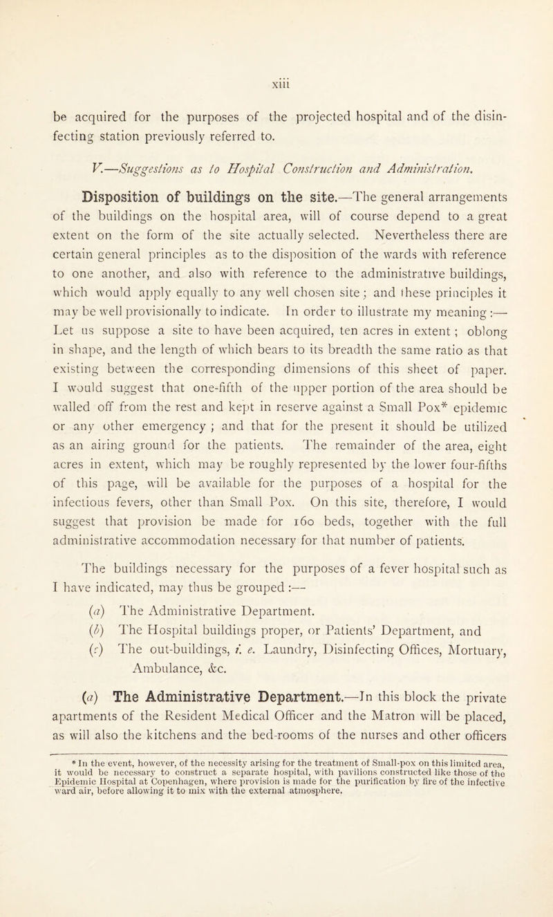be acquired for the purposes of the projected hospital and of the disin¬ fecting station previously referred to. V.—Suggestions as to Hospital Construction and Administration. Disposition of buildings on the site.—The general arrangements of the buildings on the hospital area, will of course depend to a great extent on the form of the site actually selected. Nevertheless there are certain general principles as to the disposition of the wards with reference to one another, and also with reference to the administrative buildings, which would apply equally to any wrell chosen site; and these principles it may be well provisionally to indicate. In order to illustrate my meaning :— Let us suppose a site to have been acquired, ten acres in extent ; oblong in shape, and the length of which bears to its breadth the same ratio as that existing between the corresponding dimensions of this sheet of paper. I would suggest that one-fifth of the upper portion of the area should be walled off from the rest and kept in reserve against a Small Pox* epidemic or any other emergency ; and that for the present it should be utilized as an airing ground for the patients. The remainder of the area, eight acres in extent, which may be roughly represented by the lower four-fifths of this page, will be available for the purposes of a hospital for the infectious fevers, other than Small Pox. On this site, therefore, I would suggest that provision be made for 160 beds, together with the full administrative accommodation necessary for that number of patients. The buildings necessary for the purposes of a fever hospital such as I have indicated, may thus be grouped :— (a) The Administrative Department. (b) The Hospital buildings proper, or Patients’ Department, and (c) The out-buildings, i. e. Laundry, Disinfecting Offices, Mortuary, Ambulance, &c. (a) The Administrative Department.—In this block the private apartments of the Resident Medical Officer and the Matron will be placed, as will also the kitchens and the bed-rooms of the nurses and other officers * In the event, however, of the necessity arising for the treatment of Small-pox on this limited area, it would be necessary to construct a separate hospital, with pavilions constructed like those of the Epidemic Hospital at Copenhagen, where provision is made for the purification by fire of the infective ward air, before allowing it to mix with the external atmosphere.