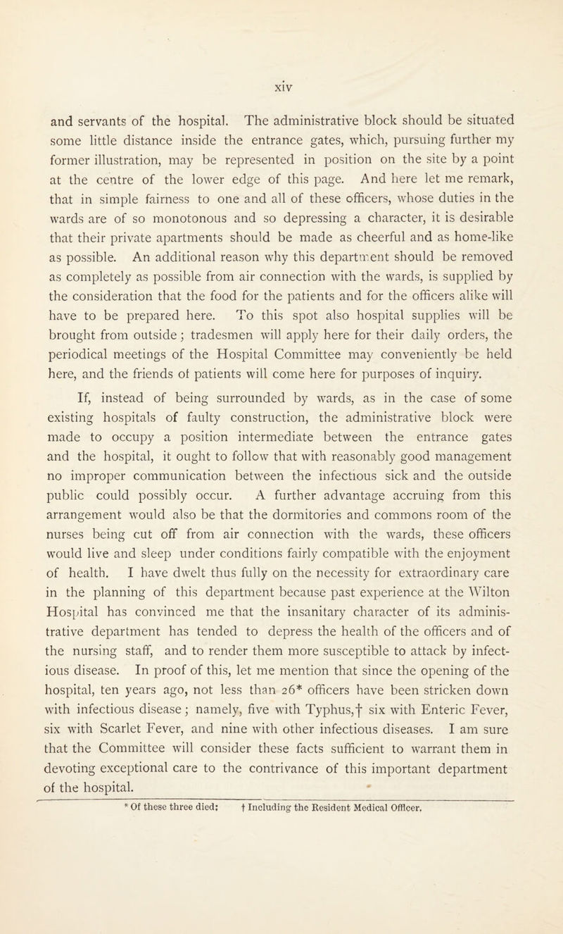 and servants of the hospital. The administrative block should be situated some little distance inside the entrance gates, which, pursuing further my former illustration, may be represented in position on the site by a point at the centre of the lower edge of this page. And here let me remark, that in simple fairness to one and all of these officers, whose duties in the wards are of so monotonous and so depressing a character, it is desirable that their private apartments should be made as cheerful and as home-like as possible. An additional reason why this department should be removed as completely as possible from air connection with the wards, is supplied by the consideration that the food for the patients and for the officers alike will have to be prepared here. To this spot also hospital supplies will be brought from outside; tradesmen will apply here for their daily orders, the periodical meetings of the Hospital Committee may conveniently be held here, and the friends ot patients will come here for purposes of inquiry. If, instead of being surrounded by wards, as in the case of some existing hospitals of faulty construction, the administrative block were made to occupy a position intermediate between the entrance gates and the hospital, it ought to follow that with reasonably good management no improper communication between the infectious sick and the outside public could possibly occur. A further advantage accruing from this arrangement would also be that the dormitories and commons room of the nurses being cut off from air connection with the wards, these officers would live and sleep under conditions fairly compatible with the enjoyment of health. I have dwelt thus fully on the necessity for extraordinary care in the planning of this department because past experience at the Wilton Hospital has convinced me that the insanitary character of its adminis¬ trative department has tended to depress the health of the officers and of the nursing staff, and to render them more susceptible to attack by infect¬ ious disease. In proof of this, let me mention that since the opening of the hospital, ten years ago, not less than 26* officers have been stricken down with infectious disease; namely, five with Typhus,j* six with Enteric Fever, six with Scarlet Fever, and nine with other infectious diseases. I am sure that the Committee will consider these facts sufficient to warrant them in devoting exceptional care to the contrivance of this important department of the hospital. * Of these three died: t Including the Resident Medical Officer.