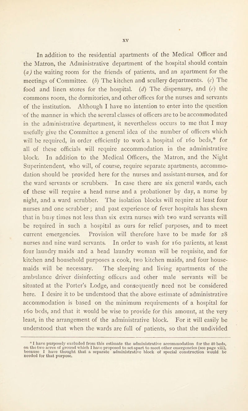 In addition to the residential apartments of the Medical Officer and the Matron, the Administrative department of the hospital should contain (a) the waiting room for the friends of patients, and an apartment for the meetings of Committee. (5) The kitchen and scullery departments, (c) The food and linen stores for the hospital, (d) The dispensary, and (e) the commons room, the dormitories, and other offices for the nurses and servants of the institution. Although I have no intention to enter into the question of the manner in which the several classes of officers are to be accommodated in the administrative department, it nevertheless occurs to me that I may usefully give the Committee a general idea of the number of officers which will be required, in order efficiently to work a hospital of 160 beds,* for all of these officials will require accommodation in the administrative block. In addition to the Medical Officers, the Matron, and the Night Superintendent, who will, of course, require separate apartments, accommo¬ dation should be provided here for the nurses and assistant-nurses, and for the ward servants or scrubbers. In case there are six general wards, each of these will require a head nurse and a probationer by day, a nurse by night, and a ward scrubber. The isolation blocks will require at least four nurses and one scrubber; and past experience of fever hospitals has shewn that in busy times not less than six extra nurses with two ward servants will be required in such a hospital as ours for relief purposes, and to meet current emergencies. Provision will therefore have to be made for 28 nurses and nine ward servants. In order to wash for 160 patients, at least four laundry maids and a head laundry woman will be requisite, and for kitchen and household purposes a cook, two kitchen maids, and four house¬ maids will be necessary. The sleeping and living apartments of the ambulance driver disinfecting officers and other male servants will be situated at the Porter’s Lodge, and consequently need not be considered here. I desire it to be understood that the above estimate of administrative accommodation is based on the minimum requirements of a hospital for 160 beds, and that it would be wise to provide for this amount, at the very least, in the arrangement of the administrative block. For it will easily be understood that when the wards are full of patients, so that the undivided * I have purposely excluded from this estimate the administrative accommodation for the 40 beds, on the two acres of ground which I have proposed to set apart to meet other emergencies (see page xiii), because I have thought that a separate administrative block of special construction would be needed for that purpose,