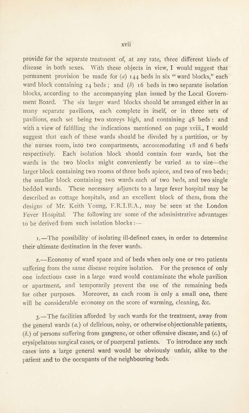 provide for the separate treatment of, at any rate, three different kinds of disease in both sexes. With these objects in view, I would suggest that permanent provision be made for (a) 144 beds in six 11 ward blocks,” each ward block containing 24 beds ; and (b) 16 beds in two separate isolation blocks, according to the accompanying plan issued by the Local Govern¬ ment Board. The six larger ward blocks should be arranged either in as many separate pavilions, each complete in itself, or in three sets of pavilions, each set being two storeys high, and containing 48 beds : and with a view of fulfilling the indications mentioned on page xviii., I would suggest that each of these wards should be divided by a partition, or by the nurses room, into two compartments, accommodating 18 and 6 beds respectively. Each isolation block should contain four wards, but the wards in the two blocks might conveniently be varied as to size—the larger block containing two rooms of three beds apiece, and two of two beds; the smaller block containing two wards each of two beds, and two single bedded wards. These necessary adjuncts to a large fever hospital may be described as cottage hospitals, and an excellent block of them, from the designs of Mr. Keith Young, F.R.I.B.A., may be seen at the London Fever Hospital. The following are some of the administrative advantages to be derived from such isolation blocks :— 1. —The possibility of isolating ill-defined cases, in order to determine their ultimate destination in the fever wards. 2. —Economy of ward space and of beds when only one or two patients suffering from the same disease require isolation. For the presence of only one infectious case in a large ward would contaminate the whole pavilion or apartment, and temporarily prevent the use of the remaining beds for other purposes. Moreover, as each room is only a small one, there will be considerable economy on the score of warming, cleaning, &c. 3. —The facilities afforded by such wards for the treatment, away from the general wards (a.) of delirious, noisy, or otherwise objectionable patients, (b.) of persons suffering from gangrene, or other offensive disease, and (c.) of erysipelatous surgical cases, or of puerperal patients. To introduce any such cases into a large general ward would be obviously unfair, alike to the patient and to the occupants of the neighbouring beds.