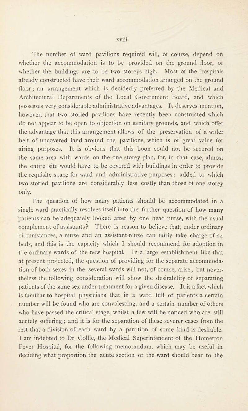The number of ward pavilions required will, of course, depend on whether the accommodation is to be provided on the ground floor, or whether the buildings are to be two storeys high. Most of the hospitals already constructed have their ward accommodation arranged on the ground floor; an arrangement which is decidedly preferred by the Medical and Architectural Departments of the Local Government Board, and which possesses very considerable administrative advantages. It deserves mention, however, that two storied pavilions have recently been constructed which do not appear to be open to objection on sanitary grounds, and which offer the advantage that this arrangement allows of the preservation of a wider belt of uncovered land around the pavilions, which is of great value for airing purposes. It is obvious that this boon could not be secured on the same area with wards on the one storey plan, for, in that case, almost the entire site would have to be covered with buildings in order to provide the requisite space for ward and administrative purposes : added to which two storied pavilions are considerably less costly than those of one storey only. The question of how many patients should be accommodated in a single ward practically resolves itself into the further question of how many patients can be adequately looked after by one head nurse, with the usual complement of assistants ? There is reason to believe that, under ordinary circumstances, a nurse and an assistant-nurse can fairly take charge of 24 beds, and this is the capacity which I should recommend for adoption in t' e ordinary wards of the new hospital. In a large establishment like that at present projected, the question of providing for the separate accommoda¬ tion of both sexes in the several wards will not, of course, arise; but never¬ theless the following consideration will show the desirability of separating patients of the same sex under treatment for a given disease. It is a fact which is familiar to hospital physicians that in a ward full of patients a certain number will be found who are convalescing, and a certain number of others who have passed the critical stage, whilst a few will be noticed who are still acutely suffering; and it is for the separation of these severer cases from the rest that a division of each ward by a partition of some kind is desirable. I am indebted to Dr. Collie, the Medical Superintendent of the Homerton Fever Hospital, for the following memorandum, which may be useful in deciding what proportion the acute section of the ward should bear to the
