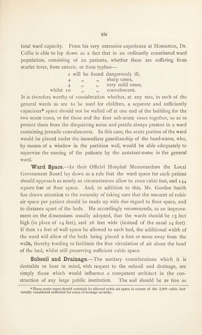 total ward capacity. From his very extensive experience at Homerton, Dr. Collie is able to lay down as a fact that in an ordinarily constituted ward population, consisting of 20 patients, whether these are suffering from scarlet fever, from enteric, or from typhus— 2 will be found dangerously ill, 4 ,, ,, sharp cases, 4 ,, „ very mild cases, whilst 10 ,, ,, convalescent. It is therefore worthy of consideration whether, at any rate, in such of the general wards as are to be used for children, a separate and sufficiently capacious* space should not be walled off at one end of the building for the two acute cases, or for these and the four sub-acute cases together, so as to protect them from the disquieting noise and prattle always present in a ward containing juvenile convalescents. In this case, the acute portion of the ward would be placed under the immediate guardianship of the head-nurse, who, by means of a window in the partition wall, would be able adequately to supervise the nursing of the patients by the assistant-nurse in the general ward. Ward Space.—In their Official Hospital Memorandum the Local Government Board lay down as a rule that the ward space for each patient should approach as nearly as circumstances allow to 2000 cubic feet, and 144 square feet of floor space. And, in addition to this, Mr. Gordon Smith has drawn attention to the necessity of taking care that the amount of cubic air space per patient should be made up with due regard to floor space, and to distance apart of the beds. He accordingly recommends, as an improve¬ ment on the dimensions usually adopted, that the wards should be 13 feet high (in place of 14 feet), and 26 feet wide (instead of the usual 24 feet). If then 12 feet of wall space be allowed to each bed, the additional width of the ward will allo w of the beds being placed a foot or more away from the walls, thereby tending to facilitate the free circulation of air about the head of the bed, whilst still preserving sufficient cubic space. Subsoil and Drainage.—The sanitary considerations which it is desirable to bear in mind, with respect to the subsoil and drainage, are simply those which would influence a competent architect in the con¬ struction of any large public institution. The soil should be as free as * These acute cases should certainly be allowed cubic air space in excess of the 2,000 cubic feet usually considered sufficient for cases of average severity.