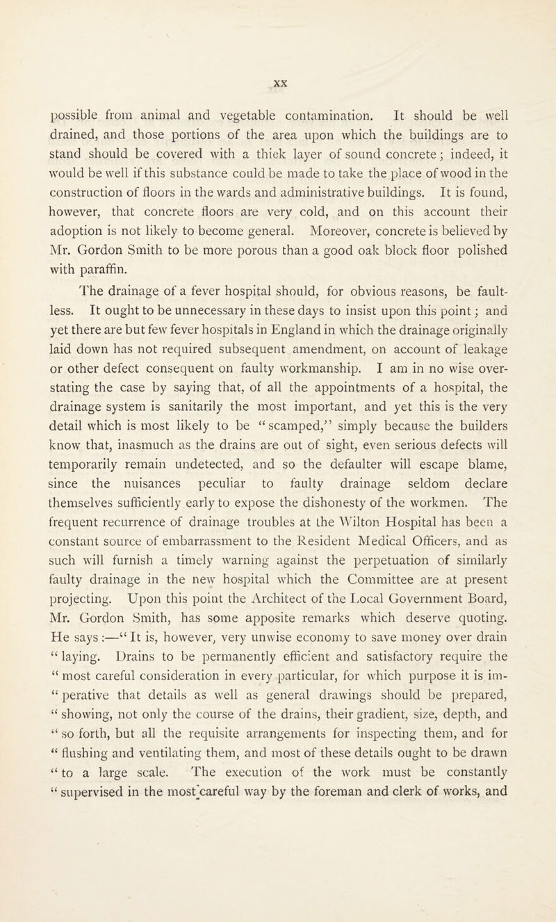 possible from animal and vegetable contamination. It should be well drained, and those portions of the area upon which the buildings are to stand should be covered with a thick layer of sound concrete; indeed, it would be well if this substance could be made to take the place of wood in the construction of floors in the wards and administrative buildings. It is found, however, that concrete floors are very cold, and on this account their adoption is not likely to become general. Moreover, concrete is believed by Mr. Gordon Smith to be more porous than a good oak block floor polished with paraffin. The drainage of a fever hospital should, for obvious reasons, be fault¬ less. It ought to be unnecessary in these days to insist upon this point; and yet there are but few fever hospitals in England in which the drainage originally laid down has not required subsequent amendment, on account of leakage or other defect consequent on faulty workmanship. I am in no wise over¬ stating the case by saying that, of all the appointments of a hospital, the drainage system is sanitarily the most important, and yet this is the very detail which is most likely to be “ scamped,” simply because the builders know that, inasmuch as the drains are out of sight, even serious defects will temporarily remain undetected, and so the defaulter will escape blame, since the nuisances peculiar to faulty drainage seldom declare themselves sufficiently early to expose the dishonesty of the workmen. The frequent recurrence of drainage troubles at the Wilton Hospital has been a constant source of embarrassment to the Resident Medical Officers, and as such will furnish a timely warning against the perpetuation of similarly faulty drainage in the new hospital which the Committee are at present projecting. Upon this point the Architect of the Local Government Board, Mr. Gordon Smith, has some apposite remarks which deserve quoting. He says :—“It is, however, very unwise economy to save money over drain “ laying. Drains to be permanently efficient and satisfactory require the “ most careful consideration in every particular, for which purpose it is im- “ perative that details as well as general drawings should be prepared, “showing, not only the course of the drains, their gradient, size, depth, and “ so forth, but all the requisite arrangements for inspecting them, and for “ flushing and ventilating them, and most of these details ought to be drawn “ to a large scale. The execution of the work must be constantly “ supervised in the mostjcareful way by the foreman and clerk of works, and