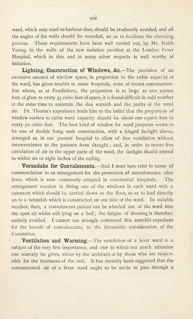 ward, which may tend to harbour dust, should be studiously avoided, and all the angles of the walls should be rounded, so as to facilitate the cleansing process. These requirements have been well carried out, by Mr. Keith Young, in the walls of the new isolation pavilion at the London Fever Hospital, which in this and in many other respects is well worthy of imitation. Lighting, Construction of Windows, &c.—The provision of an excessive amount of window space, in proportion to the cubic capacity of the ward, has given trouble in some hospitals, even of recent construction. For where, as at Pendlebury, the proportion is as large as one square foot of glass to every 35 cubic feet of space, it is found difficult in cold weather at the same time to maintain the due warmth and the purity of the ward air. Dr. Thorne’s experience leads him to the belief that the proportion of window surface to cubic ward capacity should be about one square foot to every 70 cubic feet. The best kind of window for ward purposes seems to be one of double hung sash construction, with a hinged fanlight above, arranged as in our present hospital to allow of free ventilation without inconvenience to the patients from draught; and, in order to insure free circulation of air in the upper parts of the ward, the fanlight should extend to within six or eight inches of the ceiling. Verandahs for Convalescents.—And I must here refer in terms of commendation to an arrangement for the promotion of convalescence after fever, which is now commonly adopted in continental hospitals. The arrangement consists in fitting one of the windows in each ward with a casement which should be carried down to the floor, so as to lead directly on to a verandah which is constructed on one side of the ward. In suitable weather, then, a convalescent patient can be wheeled out of the ward into the open air whilst still lying on a bed; the fatigue of dressing is therefore entirely avoided. I cannot too strongly commend this merciful expedient for the benefit of convalescents, to the favourable consideration of the Committee. Ventilation and Warming.—The ventilation of a fever ward is a subject of the very first importance, and one to which too much attention can scarcely be given, either by the architect or by those who are respon¬ sible for the treatment of the sick. It has recently been suggested that the contaminated air of a fever ward ought to be m?de to pass through a