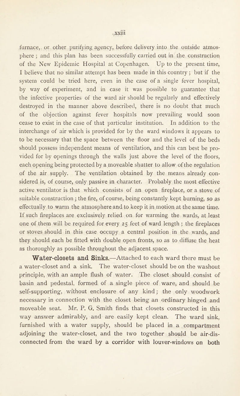 furnace, or other purifying agency, before delivery into the outside atmos¬ phere ; and this plan has been successfully carried out in the construction of the New Epidemic Hospital at Copenhagen. Up to the present time, I believe that no similar attempt has been made in this country; but if the system could be tried here, even in the case of a single fever hospital, by way of experiment, and in case it was possible to guarantee that the infective properties of the ward air should be regularly and effectively destroyed in the manner above described, there is no doubt that much of the objection against fever hospitals now prevailing would soon cease to exist in the case of that particular institution. In addition to the interchange of air which is provided for by the ward windows it appears to to be necessary that the space between the floor and the level of the beds should possess independent means of ventilation, and this can best be pro¬ vided for by openings through the walls just above the level of the floors, each opening being protected by a moveable shutter to allow of the regulation of the air supply. The ventilation obtained by the means already con¬ sidered is, of course, only passive in character. Probably the most effective active ventilator is that which consists of an open fireplace, or a stove of suitable construction; the fire, of course, being constantly kept burning, so as effectually to warm the atmosphere and to keep it in motion at the same time. If such fireplaces are exclusively relied on for warming the wards, at least one of them will be required for every 25 feet of ward length ; the fireplaces or stoves should in this case occupy a central position in the wards, and they should each be fitted with double open fronts, so as to diffuse the heat as thoroughly as possible throughout the adjacent space. Water-closets and Sinks.—Attached to each ward there must be a water-closet and a sink. The water-closet should be on the washout principle, with an ample flush of water. The closet should consist of basin and pedestal, formed of a single piece of ware, and should be self-supporting, without enclosure of any kind; the only woodwork necessary in connection with the closet being an ordinary hinged and moveable seat. Mr. P. G. Smith finds that closets constructed in this way answer admirably, and are easily kept clean. The ward sink, furnished with a water supply, should be placed in a compartment adjoining the water-closet, and the two together should be air-dis¬ connected from the ward by a corridor with louver-windows on both