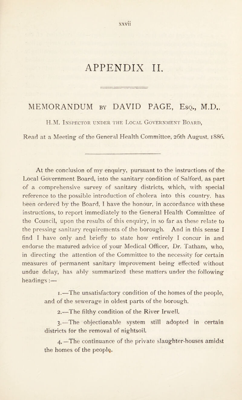 APPENDIX II. MEMORANDUM by DAVID PAGE, Esq., M.D., H.M. Inspector under the Local Government Board, Read at a Meeting- of the General Health Committee, 26th August, 1886. At the conclusion of my enquiry, pursuant to the instructions of the Local Government Board, into the sanitary condition of Salford, as part of a comprehensive survey of sanitary districts, which, with special reference to the possible introduction of cholera into this country, has been ordered by the Board, I have the honour, in accordance with these instructions, to report immediately to the General Health Committee of the Council, upon the results of this enquiry, in so far as these relate to the pressing sanitary requirements of the borough. And in this sense I find I have only and briefly to state how entirely I concur in and endorse the matured advice of your Medical Officer, Dr. Tatham, who, in directing the attention of the Committee to the necessity for certain measures of permanent sanitary improvement being effected without undue delay, has ably summarized these matters under the following headings :— 1. —The unsatisfactory condition of the homes of the people, and of the sewerage in oldest parts of the borough. 2. —The filthy condition of the River Irwell. 3. —The objectionable system still adopted in certain districts for the removal of nightsoil. 4. —The continuance of the private slaughter-houses amidst the homes of the people.