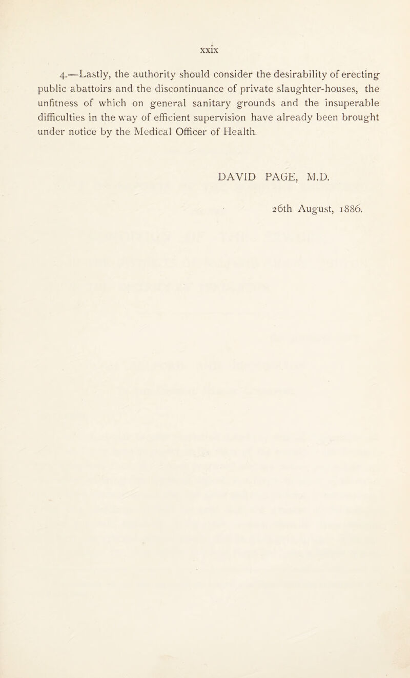 4-—Lastly, the authority should consider the desirability of erecting public abattoirs and the discontinuance of private slaughter-houses, the unfitness of which on general sanitary grounds and the insuperable difficulties in the way of efficient supervision have already been brought under notice by the Medical Officer of Health. DAVID PAGE, M.D. 26th August, 1886.