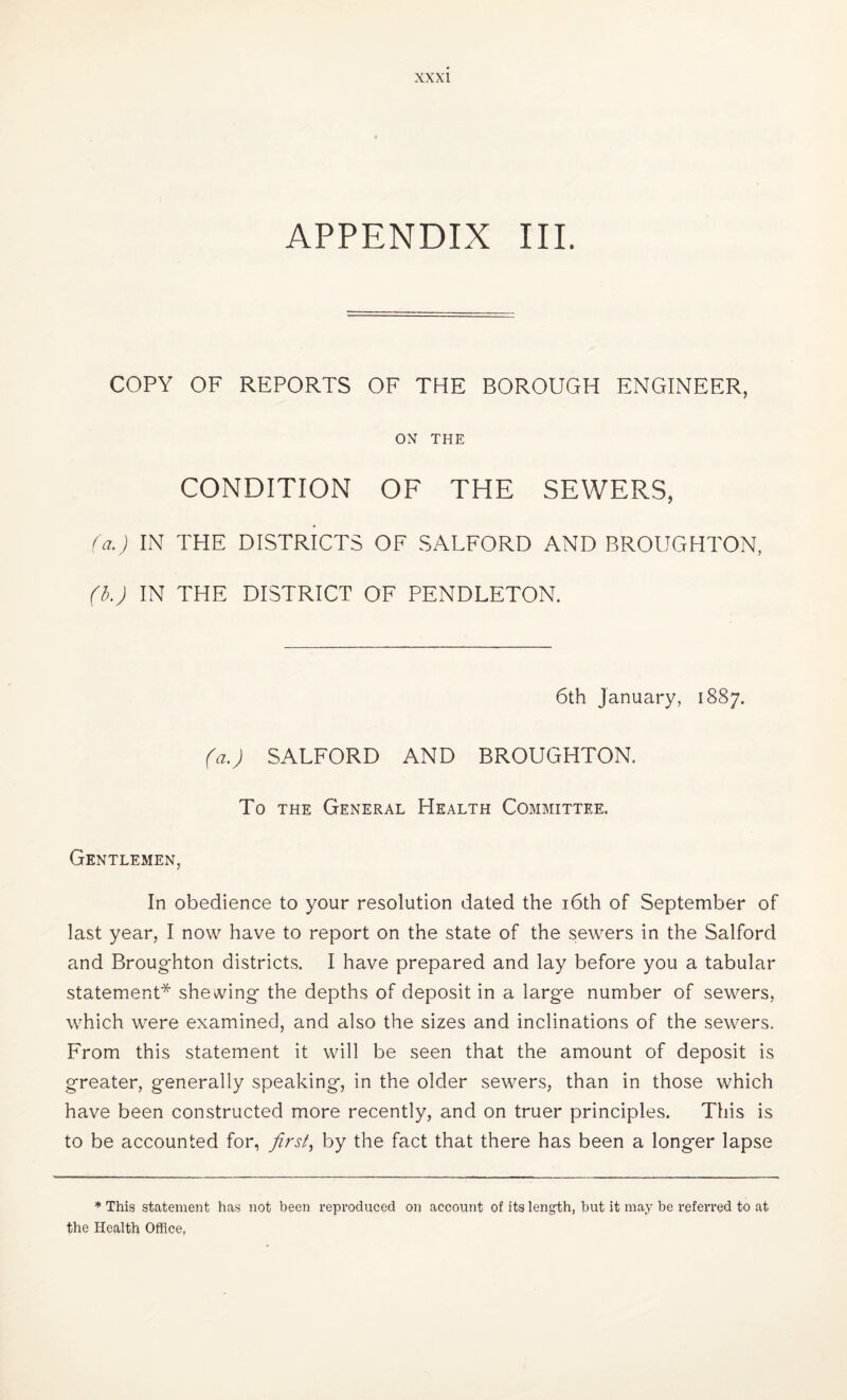 APPENDIX III. COPY OF REPORTS OF THE BOROUGH ENGINEER, ON THE CONDITION OF THE SEWERS, (a.) IN THE DISTRICTS OF SALFORD AND BROUGHTON, (b.) IN THE DISTRICT OF PENDLETON. 6th January, 1887. (a.) SALFORD AND BROUGHTON. To the General Health Committee. Gentlemen, In obedience to your resolution dated the 16th of September of last year, I now have to report on the state of the sewers in the Salford and Broughton districts. I have prepared and lay before you a tabular statement* shewing the depths of deposit in a large number of sewers, which were examined, and also the sizes and inclinations of the sewers. From this statement it will be seen that the amount of deposit is greater, generally speaking, in the older sewers, than in those which have been constructed more recently, and on truer principles. This is to be accounted for, first, by the fact that there has been a longer lapse * This statement has not been reproduced on account of its length, but it may be referred to at the Health Office,