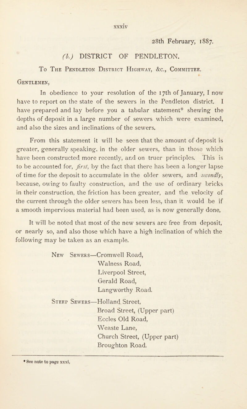 28th February, 1887. (b.) DISTRICT OF PENDLETON. To The Pendleton District Highway, &c., Committee. Gentlemen, In obedience to your resolution of the 17th of January, I now have to report on the state of the sewers in the Pendleton district. I have prepared and lay before you a tabular statement* shewing- the depths of deposit in a large number of sewers which were examined, and also the sizes and inclinations of the sewers. From this statement it will be seen that the amount of deposit is greater, generally speaking, in the older sewers, than in those which have been constructed more recently, and on truer principles. This is to be accounted for, first, by the fact that there has been a longer lapse of time for the deposit to accumulate in the older sewers, and secondly, because, owing to faulty construction, and the use of ordinary bricks in their construction, the friction has been greater, and the velocity of the current through the older sewers has been less, than it would be if a smooth impervious material had been used, as is now generally done. It will be noted that most of the new sewers are free from deposit, or nearly so, and also those which have a high inclination of which the following may be taken as an example. New Sewers—Cromwell Road, Walness Road, Liverpool Street, Gerald Road, Langworthy Road. Steep Sewers—Holland Street, Broad Street, (Upper part) Eccles Old Road, Weaste Lane, Church Street, (Upper part) Broughton Road. * See note to page xxxi.