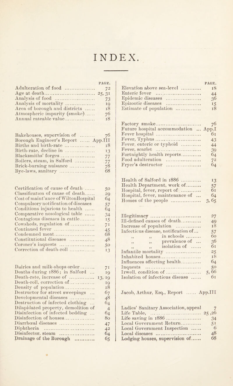 INDEX. PAGE. Adulteration of food . 72 Age at death. 25, 31 Analysis of food . 73 Analysis of mortality. 19 Area of borough and districts . 18 Atmospheric impurity (smoke). 76 Annual rateable value. 18 Bakehouses, supervision of . 76 Borough Engineer’s Report . App.III Births and birth-rate . 18 Birth-rate, decline in . 13 Blacksmiths’ forges. 77 Boilers, steam, in Salford . 77 Brick-burning nuisance . 78 Bye-laws, sanitary . 68 Certification of cause of death . 50 Classification of cause of death. 29 Cost of maint’ance of WiltonHospital 64 Compulsory notification of diseases 57 Conditions injurious to health . 64 Comparative nosological table . 34 Contagious diseases in cattle. 15 Cowsheds, regulation of. 71 Continued fever . 45 Condemned meat. 68 Constitutional diseases . 48 Coroner’s inquests . 50 Correction of death-roll . 13 Dairies and milk-shops order. 71 Deaths during 1886; in Salford ... 19 Death-rate, increase of . 13, 19 Death-roll, correction of. 19 Density of population. 18 Destructor for street sweepings ... 67 Developmental diseases . 48 Destruction of infected clothing ... 64 Dilapidated property, demolition of 4 Disinfection of infected bedding ... 64 Disinfection of houses. 80 Diarrhoeal diseases . 47 Diphtheria . 42 Disinfector, steam . 64 Drainage of the Borough . 65 PAGE. Elevation above sea-level . 18 Enteric fever . 44 Epidemic diseases . 36 Epizootic diseases . 15 Estimate of population .. 18 Factory smoke. 76 Future hospital accommodation ... App.I Fever hospital . 61 Fever, Typhus. 43 Fever, enteric or typhoid . 44 Fever, scarlet . 39 Fortnightly health reports. 64 Food adulteration . 72 Fryer’s destructor . 64 Health of Salford in 1886 . 13 Health Department, work of. 57 Hospital, fever, report of . 61 Hospital, fever, maintenance of ... 64 Homes of the people . 3, 65 Illegitimacy . 27 Ill-defined causes of death. 49 Increase of population . 18 Infectious disease, notification of... 57 ,, ,, in schools . 60 ,, ,, prevalence of ... 36 ,, ,, isolation of . 61 Infantile mortality . 25 Inhabited houses. 18 Influences affecting health. 64 Inquests . 5° Irwell, condition of. 5> 66 Isolation of infectious disease . 61 Jacob, Arthur, Esq., Report . App.III Ladies’ Sanitary Association, appeal 7 Life Table, . 25 ,26 Life saving in 1886. 34 Local Government Return. 51 Local Government Inspection . 6 Local diseases . 48 Lodging houses, supervision of. 68