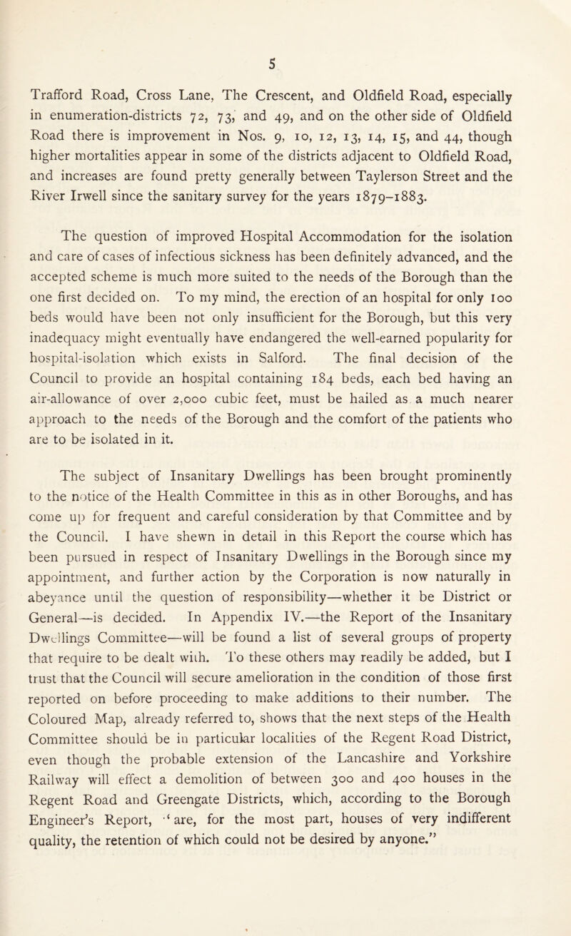 Trafford Road, Cross Lane, The Crescent, and Oldfield Road, especially in enumeration-districts 72, 73, and 49, and on the other side of Oldfield Road there is improvement in Nos. 9, 10, 12, 13, 14, 15, and 44, though higher mortalities appear in some of the districts adjacent to Oldfield Road, and increases are found pretty generally between Taylerson Street and the River Irwell since the sanitary survey for the years 1879-1883. The question of improved Hospital Accommodation for the isolation and care of cases of infectious sickness has been definitely advanced, and the accepted scheme is much more suited to the needs of the Borough than the one first decided on. To my mind, the erection of an hospital for only loo beds would have been not only insufficient for the Borough, but this very inadequacy might eventually have endangered the well-earned popularity for hospital-isolation which exists in Salford. The final decision of the Council to provide an hospital containing 184 beds, each bed having an air-allowance of over 2,000 cubic feet, must be hailed as a much nearer approach to the needs of the Borough and the comfort of the patients who are to be isolated in it. The subject of Insanitary Dwellings has been brought prominently to the notice of the Health Committee in this as in other Boroughs, and has come up for frequent and careful consideration by that Committee and by the Council. I have shewn in detail in this Report the course which has been pursued in respect of Insanitary Dwellings in the Borough since my appointment, and further action by the Corporation is now naturally in abeyance until the question of responsibility—whether it be District or General—is decided. In Appendix IV.—the Report of the Insanitary Dwellings Committee—will be found a list of several groups of property that require to be dealt with. To these others may readily be added, but I trust that the Council will secure amelioration in the condition of those first reported on before proceeding to make additions to their number. The Coloured Map, already referred to, shows that the next steps of the Health Committee should be in particular localities of the Regent Road District, even though the probable extension of the Lancashire and Yorkshire Railway will effect a demolition of between 300 and 400 houses in the Regent Road and Greengate Districts, which, according to the Borough Engineer’s Report, ‘are, for the most part, houses of very indifferent quality, the retention of which could not be desired by anyone.”