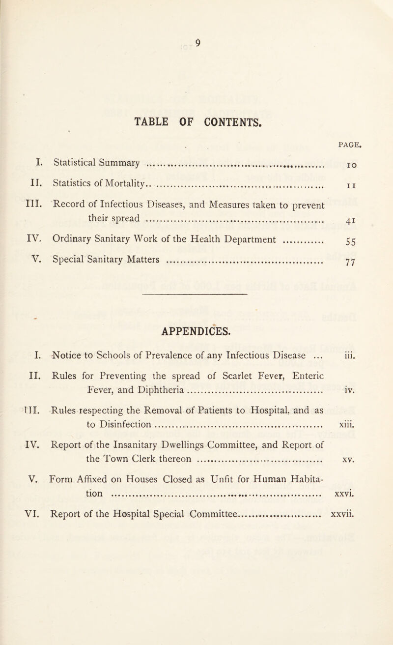 TABLE OF CONTENTS. PAGE. I. Statistical Summary . IO II. Statistics of Mortality.... n III. Record of Infectious Diseases, and Measures taken to prevent their spread . 41 IV. Ordinary Sanitary Work of the Health Department . 55 V. Special Sanitary Matters . 77 APPENDICES. I. -Notice to Schools of Prevalence of any Infectious Disease ... iii. II. Rules for Preventing the spread of Scarlet Fever, Enteric Fever, and Diphtheria. iv. III. Rules respecting the Removal of Patients to Hospital, and as to Disinfection. xiii. IV. Report of the Insanitary Dwellings Committee, and Report of the Town Clerk thereon . xv. V. Form Affixed on Houses Closed as Unfit for Human Habita¬ tion . xxvi. VI. Report of the Hospital Special Committee. xxvii.