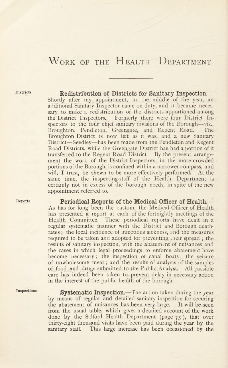 Work of the Health Department Districts Reports Inspections Redistribution of Districts for Sanitary Inspection.— Shortly after my appointment, in the middle of the year, an additional Sanitary Inspector came on duty, and it became neces¬ sary to make a redistribution of the districts apportioned among the District Inspectors. Formerly there were four District In¬ spectors to the four chief sanitary divisions of the Borough—viz., Broughton, Pendleton, Greengate, and Regent Road. The Broughton District is now left as it was, and a new Sanitary District—Seedley—has been made from the Pendleton and Regent Road Districts, while the Greengate District has had a portion of it transferred to the Regent Road District. By the present arrange¬ ment the work of the District Inspectors, in the more crowded portions of the Borough, is confined within a narrower compass, and will, I trust, be shewn to be more effectively performed. At the same time, the inspecting-staff of the Health Department is certainly not in excess of the borough needs, in spite of the new appointment referred to. Periodical Reports of the Medical Officer of Health.— As has for long been the custom, the Medical Officer of Health has presented a report at each of the fortnightly meetings of the Health Committee. These periodical reports have dealt in a regular systematic manner with the District and Borough death- rates; the local incidence of infectious sickness, and the measures required to be taken and adopted for preventing their spread ; the results of sanitary inspection, with the abatement of nuisances and the cases in which legal proceedings to enforce abatement have become necessary; the inspection of canal boats; the seizure of unwholesome meat; and the results of analysis of the samples of food and drugs submitted to the Public Analyst. All possible care has indeed been taken to prevent delay in necessary action in the interest of the public health of the borough. Systematic Inspection.—-The action taken during the year by means of regular and detailed sanitary inspection for securing the abatement of nuisances has been very large. It will be seen from the usual table, which gives a detailed account of the work done by the Salford Health Department (page 75 ), that over thirty-eight thousand visits have been paid during the year by the sanitary staff. This large increase has been occasioned by the
