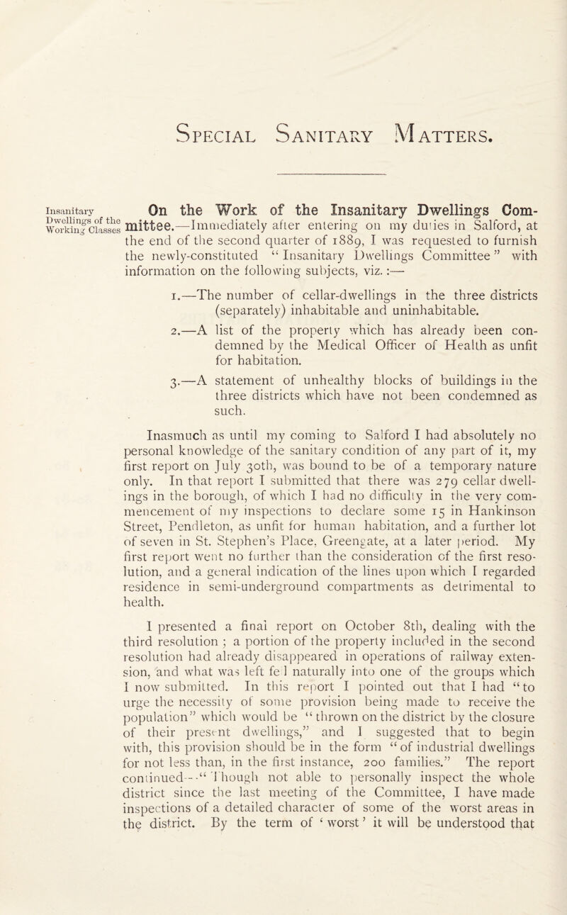 Insanitary On the Work of the Insanitary Dwellings Oom- Workin^1Classes Hlittee.—Immediately after entering on my du'ies in Salford, at the end of the second quarter of 1889, I was requested to furnish the newly-constituted “ Insanitary Dwellings Committee ” with information on the following subjects, viz.:— 1. —The number of cellar-dwellings in the three districts (separately) inhabitable and uninhabitable. 2. —A list of the properly which has already been con¬ demned by the Medical Officer of Health as unfit for habitation. 3. —A statement of unhealthy blocks of buildings in the three districts which have not been condemned as such. Inasmuch as until my coming to Salford I had absolutely no personal knowledge of the sanitary condition of any part of it, my first report on July 30th, was bound to be of a temporary nature only. In that report I submitted that there was 279 cellar dwell¬ ings in the borough, of which I had no difficulty in the very com¬ mencement of my inspections to declare some 15 in Hankinson Street, Pendleton, as unfit for human habitation, and a further lot of seven in St. Stephen’s Place, Greengate, at a later period. My first report went no further than the consideration of the first reso¬ lution, and a general indication of the lines upon which I regarded residence in semi-underground compartments as detrimental to health. I presented a final report on October 8th, dealing with the third resolution ; a portion of the property included in the second resolution had already disappeared in operations of railway exten¬ sion, and what was left fe 1 naturally into one of the groups which I now submitted. In this report I pointed out that I had “to urge the necessity of some provision being made to receive the population” which would be “ thrown on the district by the closure of their present dwellings,” and I suggested that to begin with, this provision should be in the form “of industrial dwellings for not less than, in the first instance, 200 families.” The report continuedThough not able to personally inspect the whole district since the last meeting of the Committee, I have made inspections of a detailed character of some of the worst areas in the district. By the term of ‘ worst ’ it will be understood that