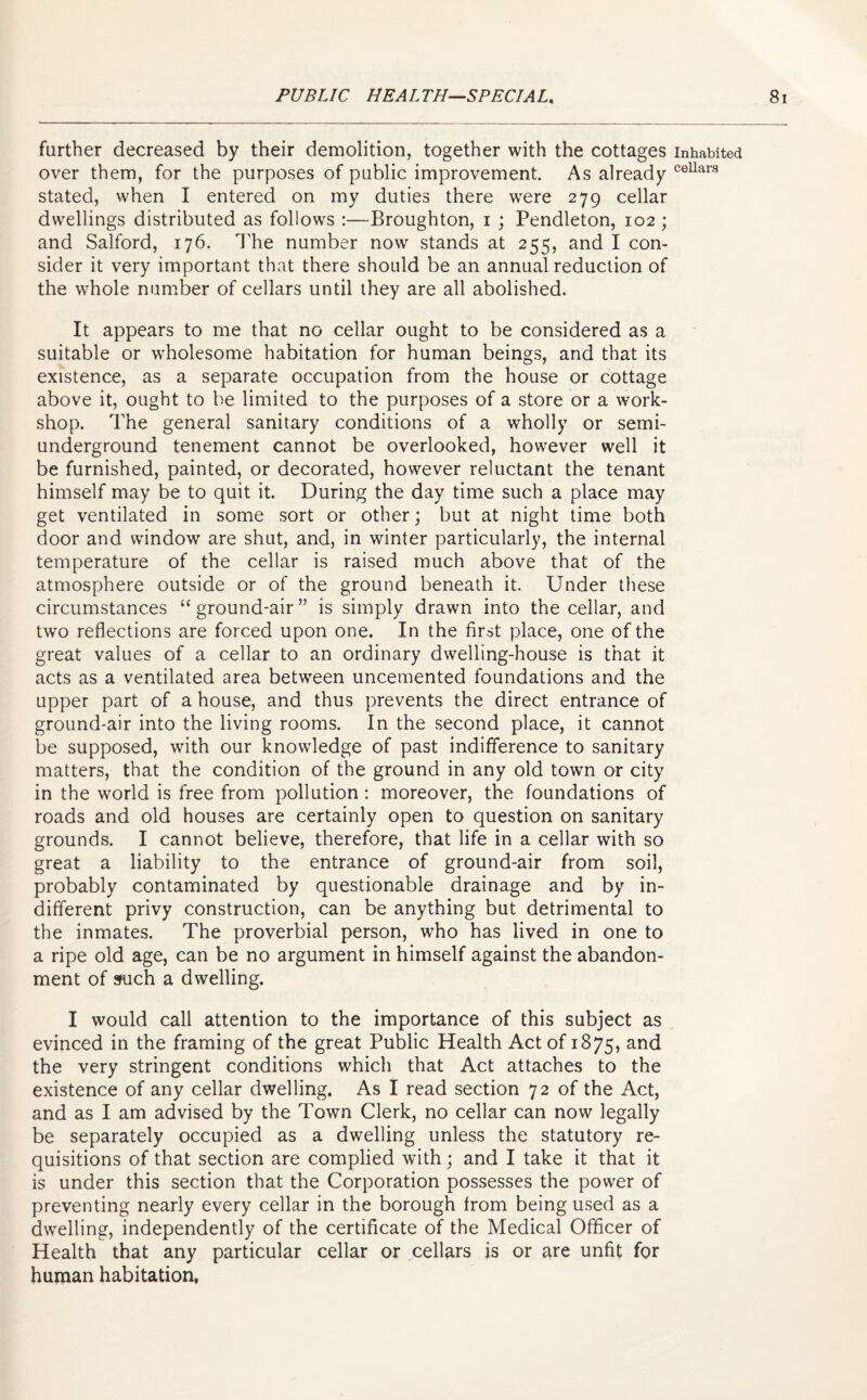 further decreased by their demolition, together with the cottages over them, for the purposes of public improvement. As already stated, when I entered on my duties there were 279 cellar dwellings distributed as follows :—Broughton, 1 ; Pendleton, 102 ; and Salford, 176. The number now stands at 255, and I con¬ sider it very important that there should be an annual reduction of the whole number of cellars until they are all abolished. It appears to me that no cellar ought to be considered as a suitable or wholesome habitation for human beings, and that its existence, as a separate occupation from the house or cottage above it, ought to be limited to the purposes of a store or a work¬ shop. The general sanitary conditions of a wholly or semi¬ underground tenement cannot be overlooked, however well it be furnished, painted, or decorated, however reluctant the tenant himself may be to quit it. During the day time such a place may get ventilated in some sort or other; but at night time both door and window are shut, and, in winter particularly, the internal temperature of the cellar is raised much above that of the atmosphere outside or of the ground beneath it. Under these circumstances “ ground-air ” is simply drawn into the cellar, and two reflections are forced upon one. In the first place, one of the great values of a cellar to an ordinary dwelling-house is that it acts as a ventilated area between uncemented foundations and the upper part of a house, and thus prevents the direct entrance of ground-air into the living rooms. In the second place, it cannot be supposed, with our knowledge of past indifference to sanitary matters, that the condition of the ground in any old town or city in the world is free from pollution : moreover, the foundations of roads and old houses are certainly open to question on sanitary grounds. I cannot believe, therefore, that life in a cellar with so great a liability to the entrance of ground-air from soil, probably contaminated by questionable drainage and by in¬ different privy construction, can be anything but detrimental to the inmates. The proverbial person, who has lived in one to a ripe old age, can be no argument in himself against the abandon¬ ment of such a dwelling. I would call attention to the importance of this subject as evinced in the framing of the great Public Health Act of 1875, an<3 the very stringent conditions which that Act attaches to the existence of any cellar dwelling. As I read section 72 of the Act, and as I am advised by the Town Clerk, no cellar can now legally be separately occupied as a dwelling unless the statutory re¬ quisitions of that section are complied with; and I take it that it is under this section that the Corporation possesses the power of preventing nearly every cellar in the borough from being used as a dwelling, independently of the certificate of the Medical Officer of Health that any particular cellar or cellars is or are unfit for human habitation, Inhabited