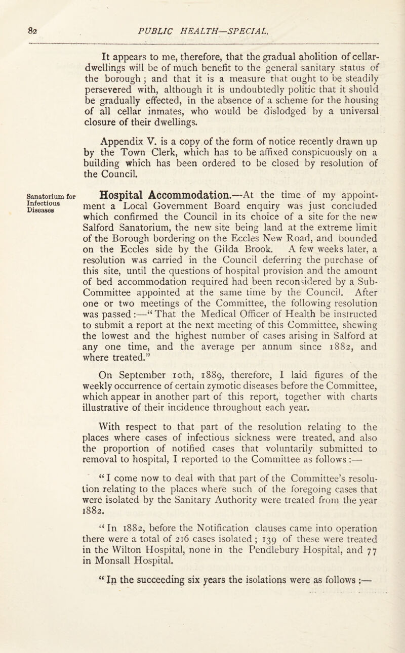 Sanatorium for Infectious Diseases It appears to me, therefore, that the gradual abolition of cellar- dwellings will be of much benefit to the general sanitary status of the borough; and that it is a measure that ought to be steadily persevered with, although it is undoubtedly politic that it should be gradually effected, in the absence of a scheme for the housing of all cellar inmates, who would be dislodged by a universal closure of their dwellings. Appendix V. is a copy of the form of notice recently drawn up by the Town Clerk, which has to be affixed conspicuously on a building which has been ordered to be closed by resolution of the Council. Hospital Accommodation.—At the time of my appoint¬ ment a Local Government Board enquiry was just concluded which confirmed the Council in its choice of a site for the new Salford Sanatorium, the new site being land at the extreme limit of the Borough bordering on the Eccles New Road, and bounded on the Eccles side by the Gilda Brook. A few weeks later, a resolution was carried in the Council deferring the purchase of this site, until the questions of hospital provision and the amount of bed accommodation required had been reconsidered by a Sub- Committee appointed at the same time by the Council. After one or two meetings of the Committee, the following resolution was passed :—“That the Medical Officer of Health be instructed to submit a report at the next meeting of this Committee, shewing the lowest and the highest number of cases arising in Salford at any one time, and the average per annum since 1882, and where treated.” On September 10th, 1889, therefore, I laid figures of the weekly occurrence of certain zymotic diseases before the Committee, which appear in another part of this report, together with charts illustrative of their incidence throughout each year. With respect to that part of the resolution relating to the places where cases of infectious sickness were treated, and also the proportion of notified cases that voluntarily submitted to removal to hospital, I reported to the Committee as follows :— “ I come now to deal with that part of the Committee’s resolu¬ tion relating to the places where such of the foregoing cases that were isolated by the Sanitary Authority were treated from the year 1882. “ In 1882, before the Notification clauses came into operation there were a total of 216 cases isolated ; 139 of these were treated in the Wilton Hospital, none in the Pendlebury Hospital, and 77 in Monsall Hospital. “ In the succeeding six years the isolations were as follows :