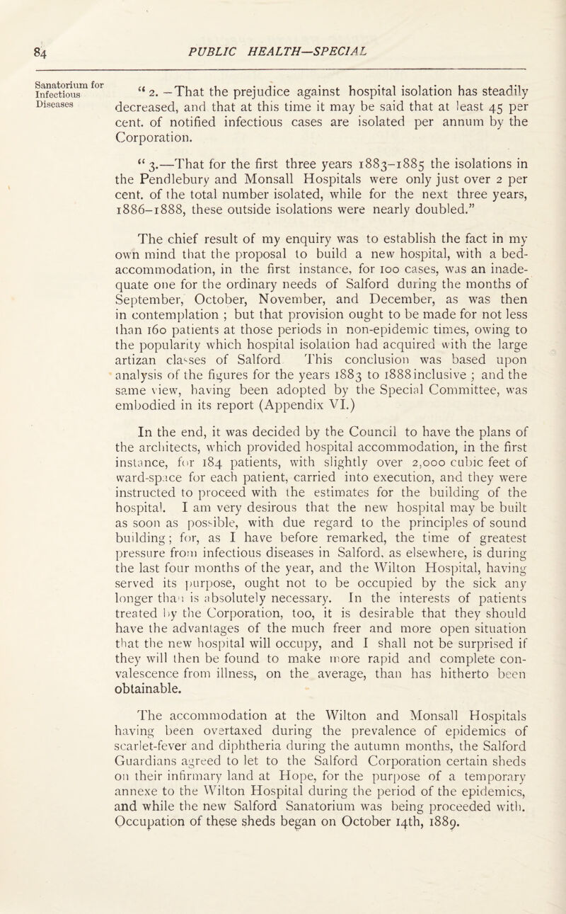 Sanatorium for Infectious Diseases li 2. — That the prejudice against hospital isolation has steadily decreased, and that at this time it may be said that at least 45 per cent, of notified infectious cases are isolated per annum by the Corporation. “3.—That for the first three years 1883-1885 the isolations in the Pendlebury and Monsall Hospitals were only just over 2 per cent, of the total number isolated, while for the next three years, 1886-1888, these outside isolations were nearly doubled.” The chief result of my enquiry was to establish the fact in my own mind that the proposal to build a new hospital, with a bed- accommodation, in the first instance, for 100 cases, was an inade¬ quate one for the ordinary needs of Salford during the months of September, October, November, and December, as was then in contemplation ; but that provision ought to be made for not less than 160 patients at those periods in non-epidemic times, owing to the popularity which hospital isolation had acquired with the large artizan classes of Salford This conclusion was based upon analysis of the figures for the years 1883 to 1888 inclusive ; and the same view, having been adopted by the Special Committee, was embodied in its report (Appendix VI.) In the end, it was decided by the Council to have the plans of the architects, which provided hospital accommodation, in the first instance, for 184 patients, with slightly over 2,000 cubic feet of ward-space for each patient, carried into execution, and they were instructed to proceed with the estimates for the building of the hospital. I am very desirous that the new hospital may be built as soon as possible, with due regard to the principles of sound building; for, as I have before remarked, the time of greatest pressure from infectious diseases in Salford, as elsewhere, is during the last four months of the year, and the Wilton Hospital, having served its purpose, ought not to be occupied by the sick any longer than is absolutely necessary. In the interests of patients treated by the Corporation, too, it is desirable that they should have the advantages of the much freer and more open situation that the new hospital will occupy, and I shall not be surprised if they will then be found to make more rapid and complete con¬ valescence from illness, on the average, than has hitherto been obtainable. The accommodation at the Wilton and Monsall Hospitals having been overtaxed during the prevalence of epidemics of scarlet-fever and diphtheria during the autumn months, the Salford Guardians agreed to let to the Salford Corporation certain sheds on their infirmary land at Hope, for the purpose of a temporary annexe to the Wilton Hospital during the period of the epidemics, and while the new Salford Sanatorium was being proceeded with. Occupation of these sheds began on October 14th, 1889.